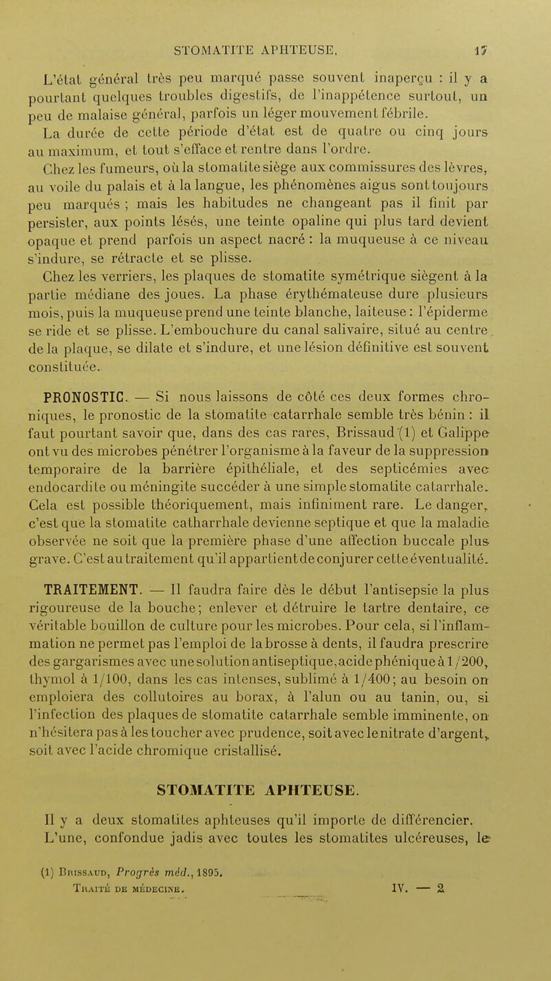 L'etat general Ires peu marque passe souvent inapergu : il y a pourtant quelques troubles digestifs, de l'inappetence surloul, un peu de malaise general, parfois un leger mouvement febrile. La duree de cclle periode d'etat est de qualre ou cinq jours au maximum, et tout s'efface et rentre dans l'ordre. Chez les f umeurs, oil la stomalite siege aux commissures des levres, au voile du palais et a lalangue, les phenomenes aigus sonttoujours peu marques ; mais les habitudes ne changeant pas il finit par persister, aux points leses, une teinte opaline qui plus tard devient opaque et prend parfois un aspect nacre : la muqueuse a ce niveau s'indure, se retracte et se plisse. Chez les verriers, les plaques de stomatite symetrique siegent a la partie mediane des joues. La phase erythemateuse dure plusieurs mois, puis la muqueuse prend une teinte blanche, laiteuse: l'epiderme se ride et se plisse. L'embouchure du canal salivaire, situ6 au centre. dela plaque, se dilate et s'indure, et une lesion definitive est souvent constitute. PRONOSTIC. — Si nous laissons de c6te ces deux formes chro- niques, le pronostic de la stomatite catarrhale semble tres benin : il faut pourtant savoir que, dans des cas rares, Brissaud(l) et Galippe- ontvu des microbes peneTrer l'organismeala faveur de la suppression temporaire de la barriere epitheliale, et des septic6mies avec endocardite oumeningite succeder a une simple stomatite cataiThale. Cela est possible theoriquement, mais infiniment rare. Le danger, c'est que la stomatite catharrhale devienne septique et que la maladie observee ne soit que la premiere phase d'une affection buccale plus- grave. C'est autraitement qu'il appartient de conjurer cette even tualite. TRAITEMENT. — II faudra faire des le debut l'antisepsie la plus rigoureuse de la bouche; enlever et detruire le tartre dentaire, ce veritable bouillon de culture pour les microbes. Pour cela, si l'inflam- mation ne permet pas l'emploi de labrosse a dents, il faudra prescrire des gargarismes avec unesolutionantiseptique,acidepheniquea 1/200, thymol a 1/100, dans les cas intenses, sublime a 1/400; au besoin on emploiera des colluloires au borax, a Falun ou au tanin, ou, si l'infection des plaques de stomatite catarrhale semble imminente, on n'htsitera pas a les toucher avec prudence, soit avec lenitrate d,argent> soit avec l'acide chromique cristallis6. STOMATITE APHTEUSE. II y a deux stomatites aphteuses qu'il importe de differencier. L'une, confondue jadis avec toutes les stomatites ulcereuses, le (1) BmssAUD, Progrds mid., 1895. TllAITli; DE MliDECINB. iv. — a