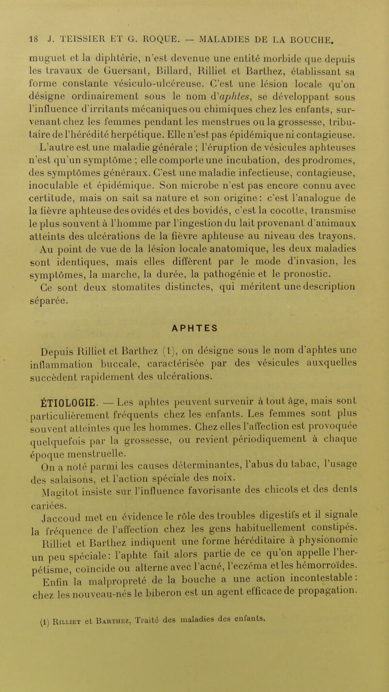 muguet et la diphterie, n'esl devenue une entity morbide que depuis les travaux de Guersanl, Billiard, Rilliel eL Barlhez, etablissant sa forme conslanle vesiculo-ulci-reuse. C'est une lesion locale qu'on designe ordinairement sous le nom d'aphles, se developpant sous rinfluence d'irrilants mecaniquesou cliimiques chez les enfants, sur- venanlchez les femmes pendant les menstrues ou la grossesse, tribu- taire de Theredite herpetique. Elle n'esl pas 6pid6mique ni contagieuse. L'autre est une maladie generate ; l'6ruplion de vesicules aphteuscs n'est qu'un symptdme ; elle comportc une incubation, des prodromes, des symptdmes generaux. C'est une maladie infectieuse, contagieuse, inoculable et epidemique. Son microbe n'est pas encore connu avec certitude, mais on sait sa nature et son origine: c'est l'analogue de la fievre aphteusedesovides etdes bovides, c'est la cocotle, transmise le plus souvent a Fhomme par Tingestiondu lait provenant d'animaux atteints des ulcerations de la fievre aphteuse au niveau des trayons. Au point de vue de la lesion locale anatomique, les deux maladies sont identiques, mais elles different par le mode d'invasion, les symptomes, la marche, la dur6e, la pathogenie et le pronostic. Ce sont deux stomatites distinctes, qui meritent une description separee. APHTES Depuis Rilliet et Barthez (1), on designe sous le nom d'aphtes une inflammation buccale, caracterisee par des vesicules auxquelles succedent rapidement des ulcerations. ETIOLOGIE. — Les aphtes peuvent survenir a tout age, mais sont particulierement frequents chez les enfants. Les femmes sont plus souvent atteintes que les hommes. Chez elles l'affection est provoquee quelcruefois par la grossesse, ou revient p6riodiquement a chaque epoque menstruelle. On a nole parmi les causes determinantes, Tabus du tabac, I'usage des salaisons, et Taction speciale des noix. Magitot insiste sur Tinfluence favorisante des chicots et des dents cariees. Jaccoud met en evidence le r6le des troubles digestifs et il signale la frequence de l'affection chez les gens habituellement constipes. Rilliet et Barthez indiquent une forme h6r6ditaire a physionomie un peu speciale: Taphte fait alors partie de ce qu'on appelle Ther- petisme, coincide ou alterne avec Tacne, Teczema etles h6morroides. Enfin'la malproprete de la bouche a une action incontestable: chez les nouveau-nes le biberon est un agent efficacede propagation. (1) Rilliet et Barthez, Traite des maladies des enfants.