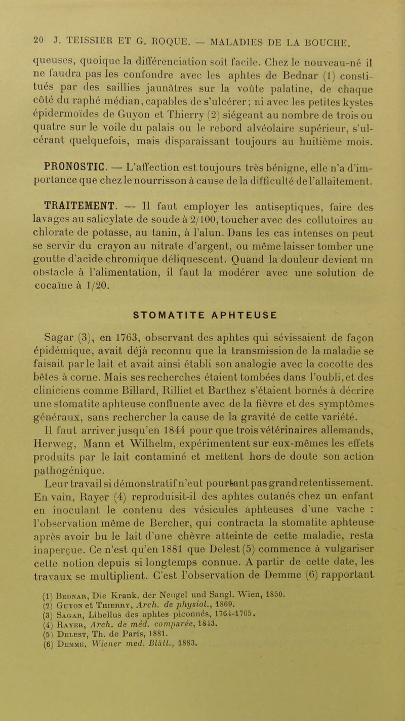 queuses, quoique la differenciation soil facile. Chez le nouveau-ne il ne faudra pas les confondre avec les aphlcs de Bednar (1) consti- tues par des saillies jaunatres sur la voute palatine, de chaque ( nlc du raphe median, capables de s'ulcerer; ni avec les peliles kystes epidermo'ides de Guyon et Thierry (2) si6geant au nombre de trois ou quatre sur le voile du palais ou le rebord alveolaire superieur, s'ul- cerant quelquefois, mais disparaissant toujours au huitieme mois. PR0N0STIC. — L'affection est toujours tresbenigne, elle n'ad'im- portanceque chezlenourrissona cause de la difficulty derallaitement. TRAITEMENT. — II faut employer les antiseptiques, faire des lavages au salicylate de soude a 2/100, toucher avec des collutoires au chlorate de potasse, au tanin, a Falun. Dans les cas inlenses on peut se servir du crayon au nitrate d'argent, ou meme laisser tomber une goutte d'acide chromique deliquescent. Quand la douleur devient un obstacle a l'alimentation, il faut la moderer avec une solution de cocaine a 1/20. STOMATITE APHTEUSE Sagar (3), en 1763, observant des aphtes qui sevissaient de fagon epidemique, avait deja reconnu que la transmission de la maladie se faisait parle lait et avait ainsi 6tabli son analogie avec la cocotle des beTes a corne. Mais sesrecherches etaient tombees dans roubli,et des cliniciens comme Billard, Rilliet et Barthez s'etaient bornes a decrire une stomatite aphteuse confluente avec de la fievre et des sympt6me& gen6raux, sans rechercher la cause de la gravite de cette variet6. II faut arriver jusqu'en 1844 pour que trois veterinaires allemands. Hervveg, Mann et Wilhelm, experimentent sur eux-mfimes les effets produits par le lait contamine et meltent hors de doute son action palhogenique. Leur travail si demonstratif n1eut pourfeant pas grand retentissement. En vain, Rayer (4) reproduisit-il des aphtes cutan6s chez un enfant en inoculant le contenu des vesicules aphteuses d'une vache : l'observation mfime de Bercher, qui contracta la stomatite aphteuse apres avoir bu le lait d'une chevre atteinte de cette maladie, resta inaperQue. Ge n'est qu'en 1881 que Delest(5) commence a vulgariser cette notion depuis si longtemps connue. A partir de cette date, les travaux se multiplient. G'est Tobservation de Derame (6) rapportant (1) Bbonar, Die Krank. der Neugel und Sangl. Wien, 1850. (2) Guyon et Thierry, Arch, de physiol., 1869. (3) Sagar, Libellus des aphtes piconnes, 1764-17G5. (4) Rayer, Arch, de med. comparee, 1813. (5) Delest, Th. de Paris, 1881. (6) Dhmme. Wiener med. BUM., 1883.