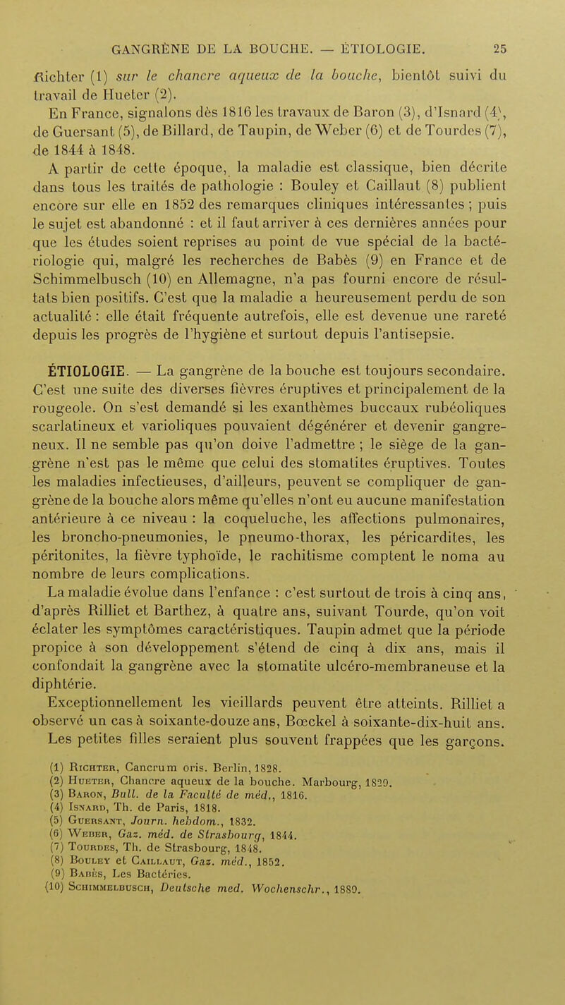 flichter (1) sur le chancre aqueux cle la bouche, bientdt suivi du I i a vail cle Huetcr (2). En France, signalons des 1816 les Iravaux de Baron (3), d'lsnard (4\ de Guersant (5), de Billard, de Taupin, de Weber (6) et de Tourdes (7), de 1844 a 1848. A partir de cette epoque, la maladie est classique, bien d6crite dans tous les trailed de pathologie : Bouley et Caillaut (8) publient encore sur elle en 1852 des remarques cliniques interessanles; puis le sujet est abandonne : et il fautarriver a ces dernieres annees pour que les etudes soient reprises au point de vue special de la bacte- riologie qui, malgre les recherch.es de Babes (9) en France et de Schimmelbusch (10) en Allemagne, n'a pas fourni encore de requi- tals bien positifs. G'est que la maladie a heureusement perdu de son actualite : elle etait fr6quente autrefois, elle est devenue une rarete depuis les progres de l'hygiene et surtout depuis l'antisepsie. ETIOLOGIE. — La gangrene de la bouche est toujours secondaire. C'est une suite des diverses fievres eruptives et principalement de la rougeole. On s'est demand6 si les exanthemes buccaux rubeoliques scarlatineux et varioliques pouvaient d6generer et devenir gangre- neux. II ne serable pas qu'on doive l'admettre ; le siege de la gan- grene n'est pas le m6me que celui des stomatites eruptives. Toutes les maladies infectieuses, d'ailleurs, peuvent se compliquer de gan- grene de la bouche alors m6me qu'elles n'ont eu aucune manifestation anterieure a ce niveau : la coqueluche, les affections pulmonaires, les broncho-pneumonies, le pneumo-thorax, les pericardites, les p6ritonites, la fievre typhoide, le rachitisme comptent le noma au nombre de leurs complications. La maladie evolue dans l'enfance : c'est surtout de trois a cinq ans, d'apres Billiet et Barthez, a quatre ans, suivant Tourde, qu'on voit ^clater les symptomes caract6ristiques. Taupin admet que la periode propice a son d^veloppement s'etend de cinq a dix ans, mais il confondait la gangrene avec la stomatite ulc6ro-membraneuse et la diphterie. Exceptionnellement les vieillards peuvent etre atteints. Billiet a observe un casa soixante-douze ans, Bceckel a soixante-dix-huit ans. Les petites filles seraient plus souvent frappees que les gargons. (1) Richter, Cancrum oris. Berlin, 1828. (2) Hueter, Chancre aqueux de la bouche. Marbourg, 182Q. (3) Baron, Bull, de la Faculld de med., 1810. (4) Isnard, Th. de Paris, 1818. (5) Guersant, Journ. hehdom., 1832. (6) Weder, Gas. med. de Strasbourg, 1844. (7) Tourdi:s, Tli. de Strasbourg, 1818. (8) Bouley et Caillaut, Gaz. med., 1852. (9) Babi'js, Les Bacteries. (10) Schimmelbusch, Deutsche med. Wochenschr., 1880.