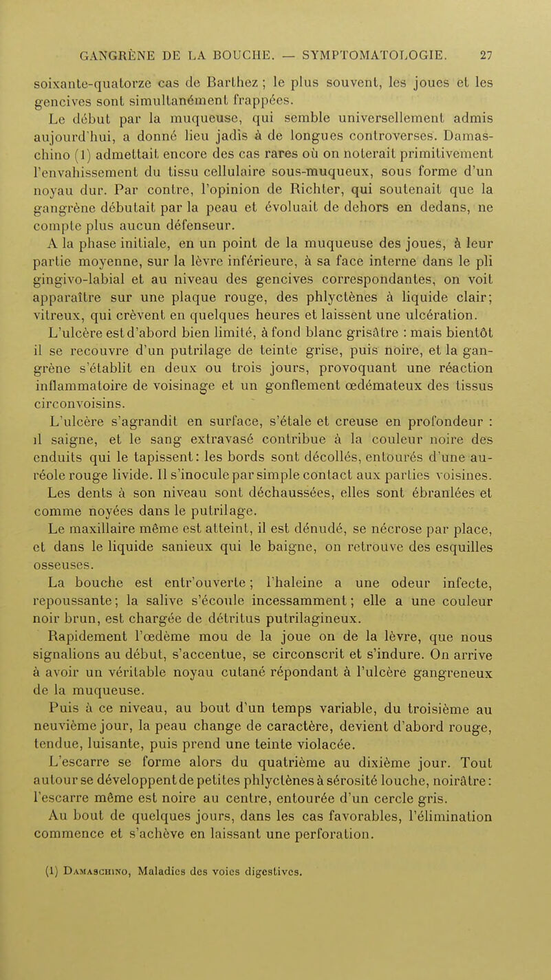 soixante-quatorze cas de Barlhez ; le plus souvent, les joues et les gencives sont simultanement frappees. Le debut par la muqueuse, qui semble universellement admis aujourd'hui, a donn6 lieu jadis a de longues controverses. Damas- chino (1) admeltait encore des cas rares ou on noterait primilivenienl lVnvahissement du tissu cellulaire sous-muqueux, sous forme d'un noyau dur. Par conlre, l'opinion de Richter, qui soutenait que la gangrene debutait par la peau et evoluait de dehors en dedans, ne compte plus aucun defenseur. A la phase initiale, en un point de la muqueuse des joues, a leur partie moyenne, sur la levre inferieure, a sa face interne dans le pli gingivo-labial et au niveau des gencives correspondantes, on voit apparaitre sur une plaque rouge, des phlyctenes a liquide clair; vitreux, qui crevent en quelques heures et laissent une ulceration. L'ulcere estd'abord bien limite, a fond blanc grisatre : mais bient6t il se recouvre d'un putrilage de teinte grise, puis noire, et la gan- grene s'etablit en deux ou trois jours, provoquant une r6action inflammatoire de voisinage et un gonflement oedemateux des tissus circonvoisins. L'ulcere s'agrandit en surface, s'6tale et creuse en profondeur : il saigne, et le sang extravase conlribue a la couleur noire des enduits qui le tapissent: les bords sont decolles, entoures d'une au- reole rouge livide. II s'inocule par simple contact aux parties voisines. Les dents a son niveau sont d6chaussees, elles sont ebranlees et comme noyees dans le putrilage. Le maxillaire meme est atteint, il est c!6nud6, se necrose par place, et dans le liquide sanieux qui le baigne, on retrouve des esquilles osseuses. La bouche est entr'ouverte; l'haleine a une odeur infecte, repoussante; la salive s'ecoule incessamment; elle a une couleur noir brun, est chargee de detritus putrilagineux. Rapidement l'cedeme mou de la joue on de la levre, que nous signalions au debut, s'accentue, se circonscrit et s'indure. On arrive a avoir un veritable noyau cutane repondant a l'ulcere gangreneux de la muqueuse. Puis a ce niveau, au bout d'un temps variable, du troisieme au neuvieme jour, la peau change de caractere, devient d'abord rouge, tendue, luisante, puis prend une teinte violacee. L'escarre se forme alors du quatrieme au dixieme jour. Tout autour se developpent de petitcs phlyctenes a serosite louche, noiratre: l'escarre meme est noire au centre, entouree d'un cercle gris. Au bout de quelques jours, dans les cas favorables, l'elimination commence et s'acheve en laissant une perforation. (1) Damaschino, Maladies des voics digestives.