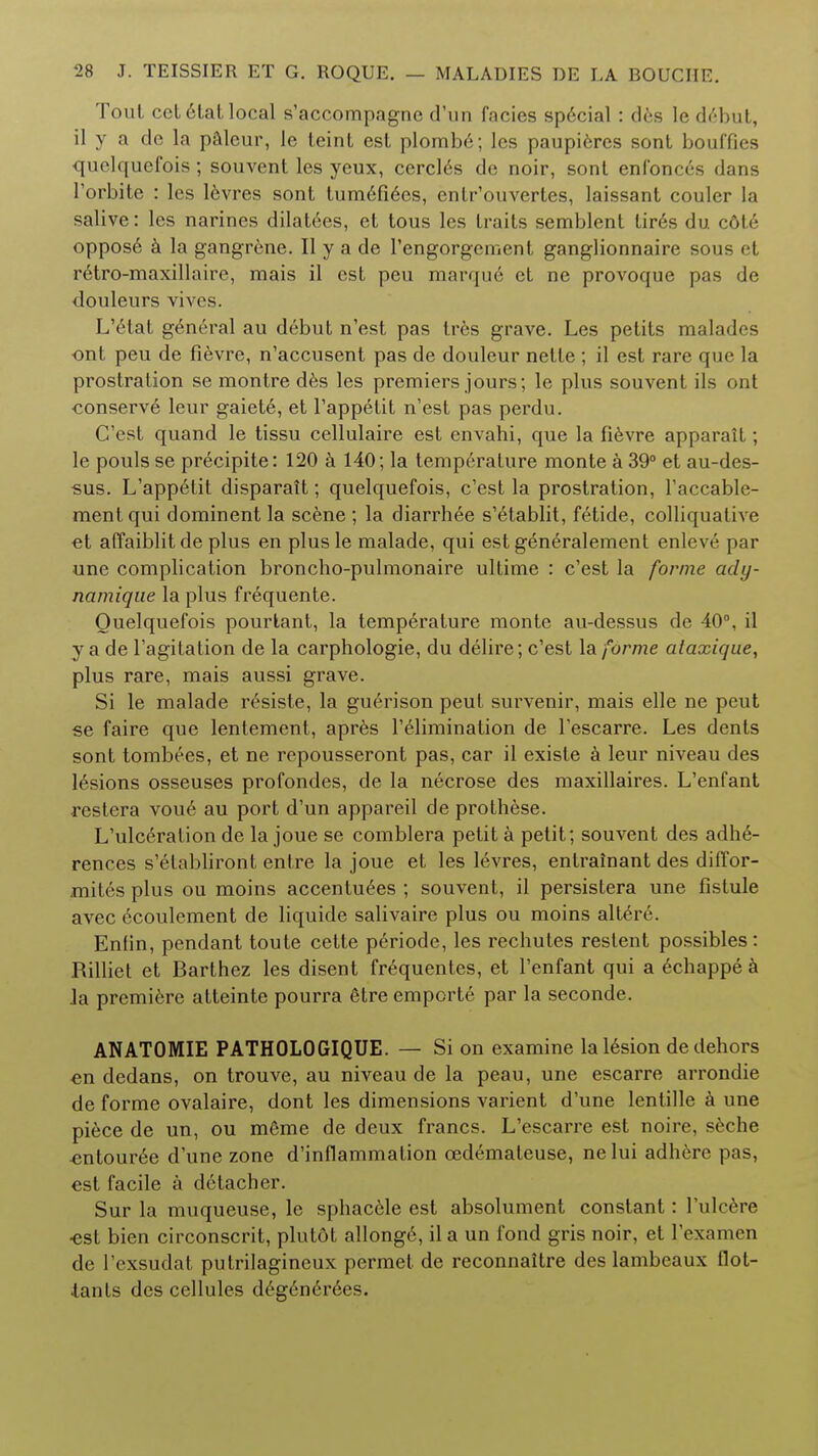 Tout cetelat local s'accompagne d'un facies special : des le debut, il y a de la palcur, le leint est plomb6; les paupi6res sont bouffies quelquefois; souvent les yeux, cercl6s de noir, sont enfonces dans l'orbite : les levres sont Ium6fi6es, entr'ouvertes, laissant couler la salive: les narines dilatees, et tous les traits semblent tir6s du col<'• oppose a la gangrene. II y a de rengorgement ganglionnaire sous et retro-maxillaire, mais il est peu marqu6 et ne provoque pas de douleurs vivos. L'6tat general au debut n'est pas tres grave. Les petits malades ont peu de fievre, n'accusent pas de douleur nette ; il est rare que la prostration se montre des les premiers jours; le plus souvent ils ont conserve leur gaiete, et l'appetit n'est pas perdu. C'est quand le tissu cellulaire est envahi, que la fievre apparait; le pouls se precipite: 120 a 140; la temperature monte a 39° et au-des- sus. L'appe4it disparait; quelquefois, c'est la prostration, l'accable- mentqui dominent la scene ; la diarrh^e s'etablit, fetide, colliquative et affaiblit de plus en plus le malade, qui est generalement enleve par une complication broncho-pulmonaire ultime : c'est la forme acly- namique la plus frequente. Quelquefois pourtant, la temperature monte au-dessus de 40°, il y a de l'agitation de la carphologie, du delire; c'est la forme ataxique, plus rare, mais aussi grave. Si le malade r£siste, la gu6rison peut survenir, mais elle ne peut se faire que lentement, apres l'elimination de l'escarre. Les dents sont tombees, et ne repousseront pas, car il existe a leur niveau des lesions osseuses profondes, de la necrose des maxillaires. L'enfant restera vou6 au port d'un appareil de prothese. L'ulcerafion de la joue se comblera petit a petit; souvent des adh6- rences s'elabliront entre la joue et les levres, entrainant des diffor- mites plus ou moins accentuees ; souvent, il persistera une fistule avec 6coulement de liquide salivaire plus ou moins alte>e\ Enlin, pendant toute cette periode, les rechutes reslent possibles: Rilliet et Barthez les disent frequentes, et l'enfant qui a 6chappe a Ja premiere atteinte pourra 6tre emporte par la seconde. ANATOMIE PATHOLOGIQUE. — Si on examine lal6sion de dehors en dedans, on trouve, au niveau de la peau, une escarre arrondie de forme ovalaire, dont les dimensions varient d'une lentille a une piece de un, ou m6me de deux francs. L'escarre est noire, seche «ntour6e d'une zone d'inflammation cedemateuse, ne lui adh6re pas, est facile a detacher. Sur la muqueuse, le sphac6le est absolument constant: l'ulcere •est bien circonscrit, plutot allong6, il a un fond gris noir, et Vexamen de l'exsudat putrilagineux permet de reconnaitre des lambeaux flot- tants des cellules deg6ne>6es.