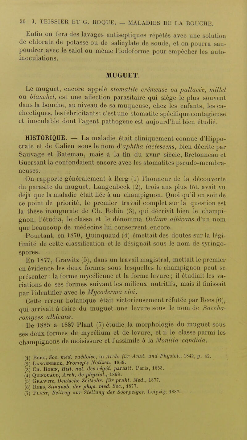 Enfin on i'cra des lavages anlisepliqucs repeles avec une solution de chlorate de potasse ou de salicylate de soude, et on pourra sau- poudrer avec le salol ou meme l'iodoforme pour empecher les auto- inoculations. MUGUET. Le muguet, encore appel6 slomatite crimeuse ou pullacc'e, mil lei ou blanchet, est une affection parasitaire qui siege le plus souvent dans la bouche, au niveau de sa muqueuse, chez les enfants, les ca- chectiques, lesfebricilants: c'eslune slomatite specifiquecontagieuse et inoculable dont l'agent pathogene est aujourd'hui bien etudie. HISTORIQUE. — La maladie etait cliniquement connue d'Hippo- crale et de Galien sous le nom d'aphtha lactescens, bien decrite par Sauvage et Bateman, mais a la fin du xvme siecle, Bretonneau et Guersant la confondaient encore avec les stomatiles pseudo-membra- neuses. On rapporte generalement a Berg (1) l'honneur de la decouverte du parasite du muguet. Langenbeck (2), trois ans plus tdt, avait vu deja que la maladie etait liee a un champignon. Quoi qu'il en soit de ce point de priority, le premier travail complet sur la question est la these inaugurate de Gh. Robin (3), qui decrivit bien le champi- gnon, l'etudia, le classa et le de-nomrna O'idium albicans d'un nom que beaucoup de medecins lui conservent encore. Pourtant, en 1870, Quinquaud (4) emettait des doutes sur la legi- timite de cette classification et le designait sous le nom de syringo- spores. En 1877, Grawitz (5), dans un travail magistral, metlait le premier en evidence les deux formes sous lesquelles le champignon peut se presenter: la forme mycelienne et la forme levure ; il eludiait les va- riations de ses formes suivant les milieux nutritifs, mais il finissait par ridentifier avec le Mycodevma vim. Gette erreur botanique etait victorieusement refutee par Rees (6), qui arrivait a faire du muguet une levure sous le nom de Saccha- romyces albicans. De 1885 a 1887 Plant (7) etudie la morphologie du muguet sous ses deux formes de mycelium et de levure, et il le classe parmi les champignons de moisissure et l'assimile a la Monilia Candida. (1) Berg, Soc. med. suedoise, in Arch, fur Anat. und Physiol., 1842, p. 42. (2) Langbnbeck, Froriep's Notizen, 1839. (3) Ch. Robin, Hist. nat. des veget. parasit. Paris, 1853. (4) QuiNQOAim, Arch, de physiol., 1868. (5) Grawitz, Deutsche Zeilschr. f ur prakt. Med., 1877. (6) Rees, Silzunsb. der phys. med. Soc, 1877. (7) Plant, Beitrag zur Stellung der Soorpelges. Leipzig, 1887.