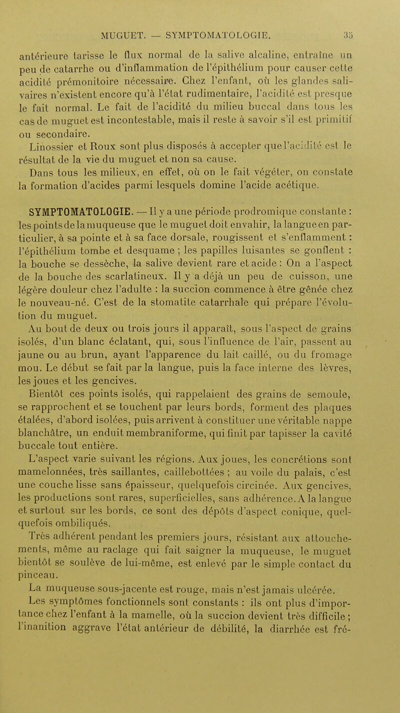 MUGUET. — SYMPTOMATOLOGY. ante>ieure larisse le flux normal de la salive alcaline, entratne un peu de catarrhe ou d'inflammation de l'epithelium pour causer celte acidite premonitoire necessaire. Chez 1'enfant, ou les glandes sali- vaires n'existent encore qu'a l'6tat rudimentaire, 1'acidite esl presque le fait normal. Le fait de l'acidit6 du milieu buccal dans tons les cas de muguet est incontestable, mais il reste a savoir s'il est primitif ou secondaire. Linossier et Roux sont plus disposes a accepter quel'acidite est le resultat de la vie du muguet et non sa cause. Dans tous les milieux, en effet, ou on le fait vegeter, on constate la formation d'acides parmi lesquels domine l'acide acetique. SYMPTOMATOLOGIE. — II y a une periode prodromique constante: les points de la muqueuse que le muguet doit envahir, lalangueen par- ticulier, a sa pointe et a sa face dorsale, rougissent et s'enflamment: l'epithelium tombe et desquame ; les papilles luisantes se gonflent : la bouche se desseche, la salive devient rare et acide: On a l'aspect de la bouche des scarlatineux. II y a deja un peu de cuisson, une legere douleur chez l'adulte : la succion commence a etre ggn6e chez le nouveau-n£. C'est de la stoma tite catarrh ale qui prepare revolu- tion du muguet. Au bout de deux ou trois jours il apparait, sous l'aspect de grains isol6s, d'un blanc eclatant, qui, sous l'influence de Fair, passent au jaune ou au brun, ayant l'apparence du lait caille, ou du fromage mou. Le d6but se fait par la langue, puis la face interne des levres, les joues et les gencives. Bientdt ces points isoles, qui rappelaient des grains de semoule, se rapprochent et se touchent par leurs bords, forment des plaques etalees, d'abord isolees, puisarrivent a constituer unev6ritable nappe blanchatre, un enduit membraniforme, quifinitpar tapisser la cavite buccale tout entiere. L'aspect varie suivant les regions. Aux joues, les concretions sont mamelonnees, tres saillantes, caillebottees ; au voile du palais, c'est une couchelisse sans epaisseur, quelquefois circinee. Aux gencives, les productions sontrares, superficielles, sans adherence. A la langue et surtout sur les bords, ce sont des dep6ts d'aspect conique, quel- quefois ombiliqu6s. Tres adherent pendant les premiers jours, resistant aux attouche- ments, mSme au raclage qui fait saigner la muqueuse, le muguet bientdt se souleve de lui-meme, est enlev6 par le simple contact du pinceau. La muqueuse sous-jacente est rouge, mais n'est jamais ulceree. Les symptdmes fonctionnels sont constants : ils ont plus d'impor- lance chez 1'enfant a la mamelle, ou la succion devient tres difficile; l'inanition aggrave l'etat anterieur de d6bilit6, la diarrhee est fr6-