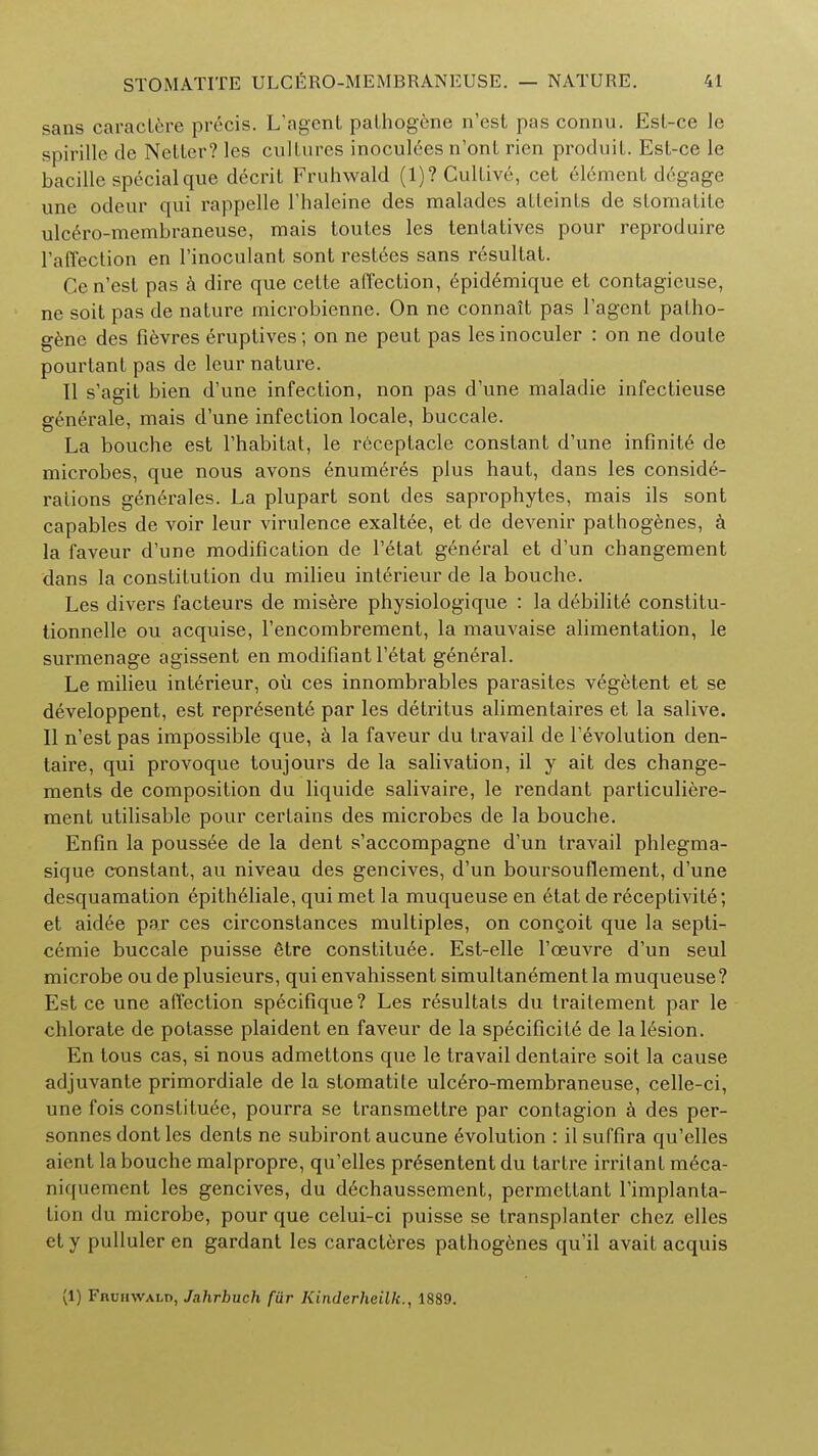 sans caractere precis. L'agent pathogene n'est pas connu. Est-ce le spirille de Netter? les cultures inoculees n'ont rien produit. Est-ce le bacille special que decrit Fruhwald (1)? Cultive, cet el6ment degage une odeur qui rappelle Thaleine des maladcs atteints de stomatite ulcero-membraneuse, mais toutes les tentatives pour reproduire ratTection en l'inoculant sont restees sans resultat. Ce n'est pas a dire que cette affection, epidtmique et contagieuse, ne soit pas de nature microbienne. On ne connait pas l'agent patho- gene des fievres eruptives; on ne peut pas les inoculer : on ne doule pourtant pas de leur nature. U s'agit bien d'une infection, non pas d'une maladie infectieuse generale, mais d'une infection locale, buccale. La bouche est l'habitat, le receptacle constant d'une infinite de microbes, que nous avons enumtrts plus haut, dans les conside- rations gentrales. La plupart sont des saprophytes, mais ils sont capables de voir leur virulence exaltee, et de devenir pathogenes, a la faveur d'une modification de l'etat general et d'un changement dans la constitution du milieu interieur de la bouche. Les divers facteurs de misere physiologique : la debilite constitu- tionnelle ou acquise, l'encombrement, la mauvaise alimentation, le surmenage agissent en modifiant l'etat general. Le milieu interieur, oil ces innombrables parasites vegetent et se developpent, est represente par les detritus alimentaires et la salive. II n'est pas impossible que, a la faveur du travail de revolution den- taire, qui provoque toujours de la salivation, il y ait des change- ments de composition du liquide salivaire, le rendant particuliere- ment utilisable pour certains des microbes de la bouche. Enfin la pouss6e de la dent s'accompagne d'un travail phlegma- sique constant, au niveau des gencives, d'un boursouflement, d'une desquamation epitheliale, qui met la muqueuse en etat de receptivity; et aidee par ces circonstances multiples, on conQoit que la septi- cemic buccale puisse fitre constitute. Est-elle l'oeuvre d'un seul microbe ou de plusieurs, qui envahissent simultanement la muqueuse? Est ce une affection specifique? Les resultats du traitement par le chlorate de potasse plaident en faveur de la specificite de la lesion. En tous cas, si nous admettons que le travail dentaire soit la cause adjuvante primordiale de la stomatite ulcero-membraneuse, celle-ci, une fois constitute, pourra se transmettre par contagion a des per- sonnes dont les dents ne subiront aucune evolution : il suffira qu'elles aient la bouche malpropre, qu'elles presententdu tartre irritant meca- niquement les gencives, du dechaussement, permettant l'implanta- tion du microbe, pour que celui-ci puisse se transplanter chez elles ety pulluler en gardant les caracteres pathogenes qu'il avait acquis (1) Fruhwald, Jahrhuch fiir Kinderheilk., 1889.