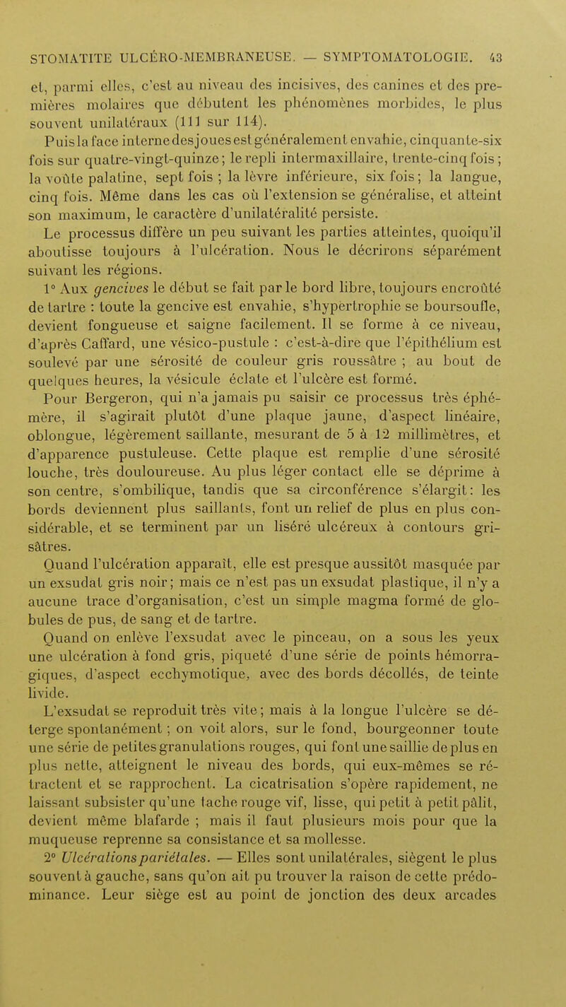 et, parmi elles, c'est au niveau des incisives, des canines el des pre- mieres molaires que debutent les phenomenes morbides, le plus souvent unilaleraux (111 sur 114). Puislaface inlernedesjouesestgen6ralemenl cnvahie, cinquante-six fois sur quatre-vingt-quinze; lerepli intermaxillairc, Lrenle-cinq fois; la vonle palatine, sept fois ; la levre inf6rieure, six fois; la langue, cinq fois. M6me dans les cas oil l'extension se generalise, el atteint son maximum, le caractere d'unilateralite persiste. Le processus differe un peu suivant les parties atteinles, quoiqu'il aboutisse toujours a l'uiceration. Nous le decrirons separement suivant les regions. 1° Aux gencives le debut se fait par le bord libre, toujours encroute de tarlre : toute la gencive est envahie, s'hypertropbie se boursoufle, devient fongueuse et saigne facilement. II se forme a ce niveau, d'apres CafTard, une v6sico-pustule : c'est-a-dire que l'epith61ium est souleve par une serosite de couleur gris roussatre ; au bout de quelques heures, la vesicule eclate et l'ulcere est forme. Pour Bergeron, qui n'a jamais pu saisir ce processus tres 6ph6- mere, il s'agirait plutdt d'une plaque jaune, d'aspect lineaire, oblongue, legerement saillante, mesurant de 5 a 12 millimetres, et d'apparence pustuleuse. Cette plaque est remplie d'une serosite louche, tres douloureuse. Au plus leger contact elle se deprime a son centre, s'ombilique, tandis que sa circonference s'elargit: les bords deviennent plus saillanls, font un relief de plus en plus con- siderable, et se terminent par un lis6re ulcereux a contours gri- satres. Ouand l'uiceration apparait, elle est presque aussitot masquee par un exsudat gris noir; mais ce n'est pas un exsudat plastique, il n'y a aucune trace d'organisation, c'est un simple magma forme de glo- bules de pus, de sang et de tartre. Quand on enleve l'exsudat avec le pinceau, on a sous les yeux une ulceration a fond gris, piquete d'une serie de points hemorra- giques, d'aspect ecchymotique, avec des bords d^colles, de teinte Li vide. L'exsudat se reproduit tres vite; mais a la longue l'ulcere se de- terge sponlanement; on voit alors, sur le fond, bourgeonner toute une serie de petites granulations rouges, qui font une saillie de plus en plus nette, atleignent le niveau des bords, qui eux-m6mes se re- tractent et se rapprochent. La cicatrisation s'operc rapidement, ne laissant subsister qu'une tache rouge vif, lisse, qui petit a petit pCilil, devient meme blafarde ; mais il faut plusieurs mois pour que la muqueuse reprenne sa consistance et sa mollesse. 2° Ulcerationsparidtales. — Elles sont unilal6rales, siegent le plus souvent a gauche, sans qu'on ait pu trouver la raison de cette predo- minance. Leur si6ge est au point de jonction des deux arcades