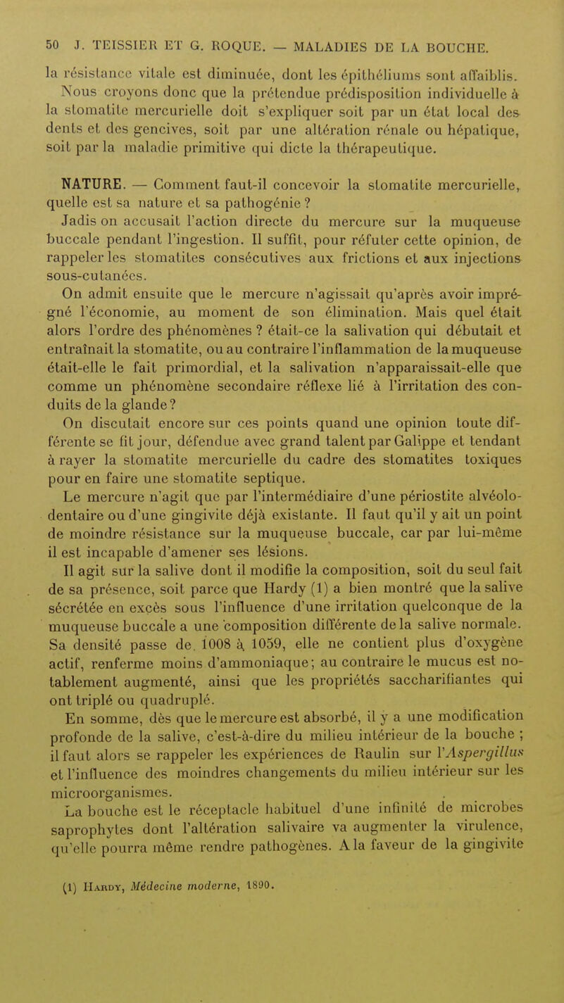 la resistance vitale est diminu6e, dont les epitheliums sont afl'aiblis. Nous croyons done que la pretendue predisposition individuelle tt la stomatite mercurielle doit s'expliquer soit par un etat local des dents et des gencives, soit par une alteration renale ou hepalique, soit par la maladie primitive qui dicte la therapeutique. NATURE. — Comment faut-il concevoir la stomatite mercurielle, quelle est sa nature et sa pathogenie ? Jadis on accusait Taction directe du mercure sur la muqueuse buccale pendant l'ingestion. II suffit, pour reTuter cette opinion, de rappeler les stomatites consecutives aux frictions et aux injections sous-cutanecs. On admit ensuile que le mercure n'agissait qu'apres avoir impre- gne l'economie, au moment de son elimination. Mais quel etait alors l'ordre des phenomenes ? etait-ce la salivation qui debutait et entrainaitla stomatite, ouau contraire rinflammation de la muqueuse etait-elle le fait primordial, et la salivation n'apparaissait-elle que comme un phenomene secondaire reflexe lie a Tirritation des con- duits de la glande? On discutait encore sur ces points quand une opinion toute dif- ferente se fit jour, defendue avec grand talent par Galippe et tendant a rayer la stomatite mercurielle du cadre des stomatites toxiques pour en faire une stomatite septique. Le mercure n'agit que par l'intermediaire d'une periostite alveolo- dentaire ou d'une gingivile deja existante. II faut qu'il y ait un point de moindre resistance sur la muqueuse buccale, car par lui-meme il est incapable d'amener ses lesions. II agit sur la salive dont il modifie la composition, soit du seul fait de sa presence, soit parce que Hardy (1) a bien montr6 que la salive secretee en exces sous l'influence d'une irritation quelconque de la muqueuse buccale a une composition differente dela salive normale. Sa densite passe de. 1008 a. 1059, elle ne conlient plus d'oxygene actif, renferme moins d'ammoniaque; au contraire le mucus est no- tablement augmente, ainsi que les propriet6s saccharifiantes qui ont triple ou quadruple. En somme, des que le mercure est absorbe, il y a une modification profonde de la salive, e'est-a-dire du milieu int6rieur de la bouche ; ilfaut alors se rappeler les experiences de Raulin sur VAspergillus et l'influence des moindres changements du milieu interieur sur les microorganismes. La bouche est le receptacle habituel d'une infinite de microbes saprophytes dont l'alteration salivaire va augmenter la virulence, qu'clle pourra meme rendre pathogenes. Ala faveur de la gingivite (1) Hardy, M4decine modcrne, 1800.