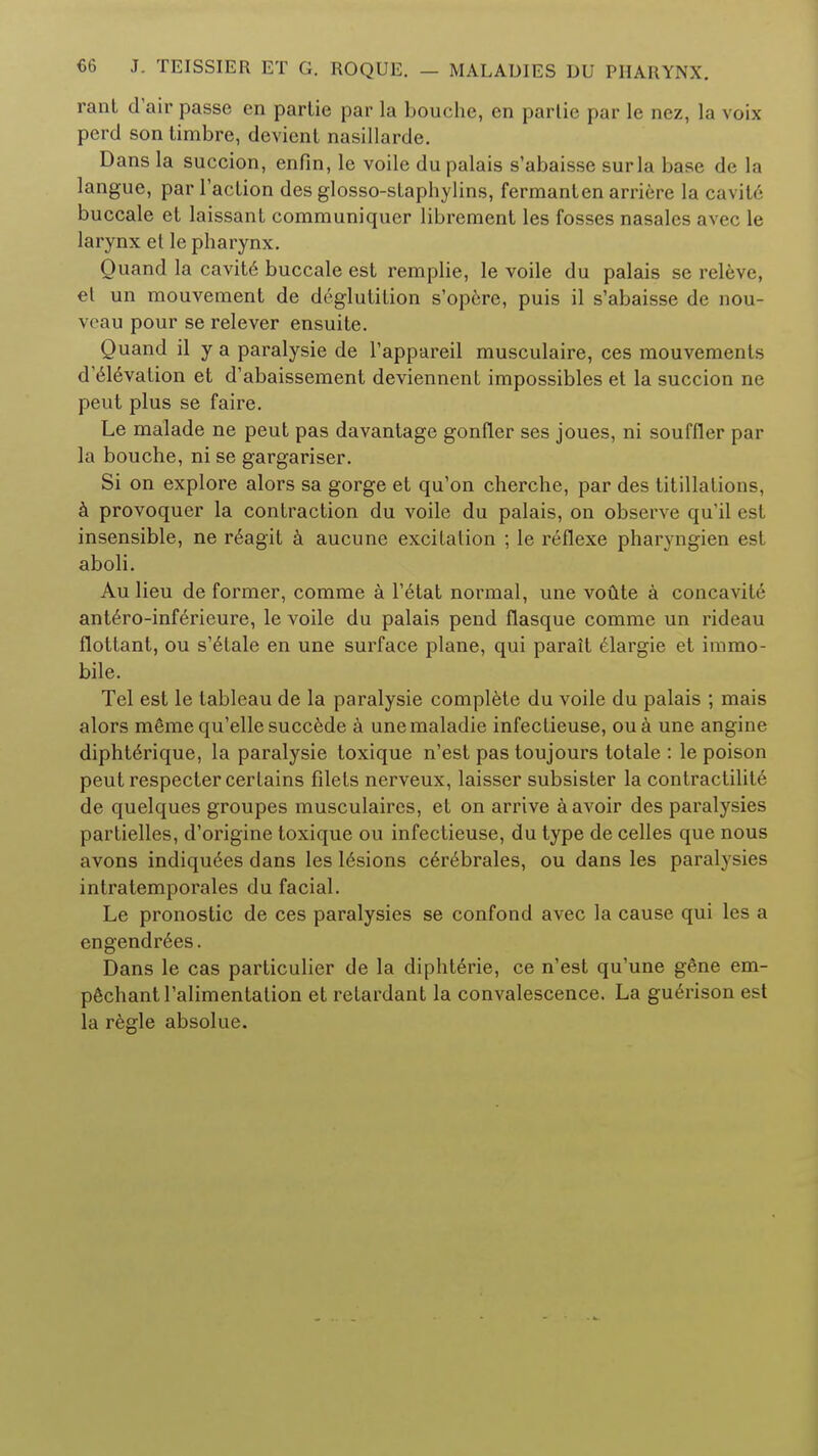 rant d'air passe en parlie par la bouche, en partic par le nez, la voix perd son timbre, devient nasillarde. Dans la succion, enfin, le voile dupalais s'abaisse surla base de la langue, par Taction des glosso-staphylins, fermanten arriere la cavite buccale et laissant communiquer librement les fosses nasales avec le larynx et le pharynx. Ouand la cavite buccale est remplie, le voile du palais se releve, et un mouvement de deglutition s'opere, puis il s'abaisse de nou- veau pour se relever ensuite. Quand il y a paralysie de l'appareil musculaire, ces mouvements d'edevation et d'abaissement deviennent impossibles et la succion ne peut plus se faire. Le malade ne peut pas davantage gonfler ses joues, ni souffler par la bouche, ni se gargariser. Si on explore alors sa gorge et qu'on cherche, par des titrations, a provoquer la contraction du voile du palais, on observe qu'il est insensible, ne r6agit a aucune excitation ; le reflexe pharyngien est aboli. Au lieu de former, comme a l'6tat normal, une voute a concavite ant6ro-inferieure, le voile du palais pend flasque comme un rideau flottant, ou s'edale en une surface plane, qui parait elargie et immo- bile. Tel est le tableau de la paralysie complete du voile du palais ; mais alors m6me qu'elle succede a unemaladie infectieuse, oua une angine diphterique, la paralysie toxique n'est pas toujours totale : le poison peut respecter certains filets nerveux, laisser subsister la contractilit6 de quelques groupes musculaires, et on arrive a avoir des paralysies partielles, d'origine toxique ou infectieuse, du type de celles que nous avons indiquees dans les lesions cerebrales, ou dans les paralysies intratemporales du facial. Le pronostic de ces paralysies se confond avec la cause qui les a engendr6es. Dans le cas particulier de la diphterie, ce n'est qu'une gSne em- pe^hant l'alimentalion et retardant la convalescence. La guerison est la regie absolue.