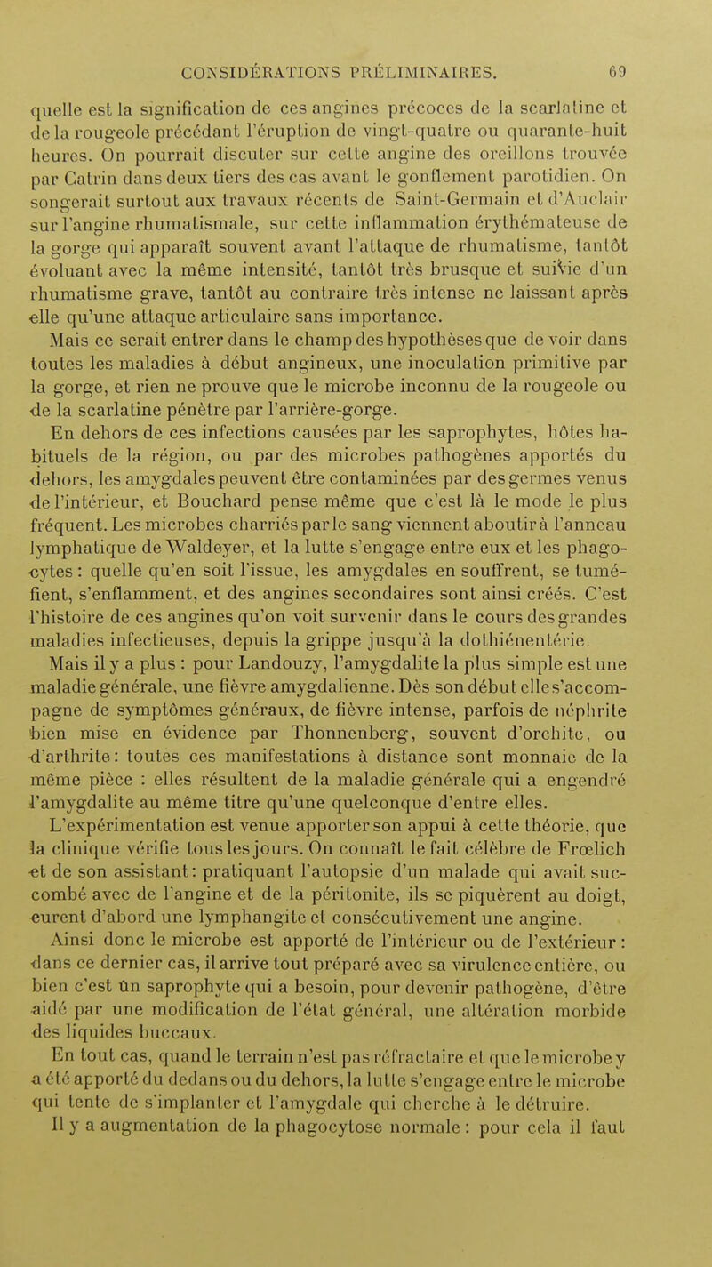 quelle esl la signification de ces angines precoccs de la scarJaline et de la rougeole prec6dant 1'eruption de vingl-qualre ou quarantc-huit lieures. On pourrait discutcr sur celle angine des orcillons trouvde par Catrin dans deux tiers des cas avant le gonflcmcnt parotidien. On soncrerait surtout aux travaux recents de Saint-Germain et d'Auclair sur l'angine rhumatismale, sur cette inllammalion eryth6mateuse de la gorge qui apparait souvent avant l'attaque de rhumatisme, tanl6t evoluant avec la meme intensite, tantdt trc;s brusque et suiVie d'un rhumatisme grave, tantot au conlraire tres intense ne laissant apres elle qu'une attaque articulaire sans importance. Mais ce serait entrer dans le champ des hypotheses que de voir dans toutes les maladies a d6but angineux, une inoculation primitive par la gorge, et rien ne prouve que le microbe inconnu de la rougeole ou de la scarlatine penetre par l'arriere-gorge. En dehors de ces infections causees par les saprophytes, hdtes ha- bituels de la region, ou par des microbes pathogenes apport6s du dehors, les amygdalespeuvent etre contaminees par desgermes venus de l'interieur, et Bouchard pense mfime que e'est la le mode le plus frequent. Les microbes charries parle sang viennent aboutira l'anneau lymphatique deWaldeyer, et la lutte s'engage entre eux et les phago- cytes : quelle qu'en soit Tissue, les amygdales en souffrenl, se tume- fient, s'enflamment, et des angines secondaires sont ainsi crees. C'est l'histoire de ces angines qu'on voit survenir dans le cours desgrandes maladies infectieuses, depuis la grippe jusqu'a la dothienenterie. Mais ily a plus : pour Landouzy, Famygdalite la plus simple est une maladiegenerale, une fievre amygdalienne. Des son debut clles'accom- pagne de symptomes generaux, de fievre intense, parfois de nephrite bien mise en evidence par Thonnenberg, souvent d'orchite, ou •d'arthrite: toutes ces manifestations a distance sont monnaie de la meme piece : elles resultent de la maladie generale qui a engendn; 1'amygdalite au m6me titre qu'une quelconque d'entre elles. ^experimentation est venue apporterson appui a cette theorie, que la clinique vcrifie tous les jours. On connait lefait celebre de Froelich ■et de son assistant: pratiquant Taulopsie d'un malade qui avait suc- combe avec de l'angine et de la peritonite, ils sc piquerent au doigt, eurent d'abord une lymphangite et cons^cutivement une angine. Ainsi done le microbe est apporte de l'interieur ou de l'exterieur: dans ce dernier cas, il arrive tout prepare avec sa virulence entiere, ou bien c'est un saprophyte qui a besoin, pour devenir pathogene, d'etre aide par une modification de l'elat general, une alteration morbide des liquides buccaux. En tout cas, quand le terrain n'est pas refractaire et que le microbe y a r\<'- apporte du dedans oudu dehors, la lutte s'engage entre le microbe qui tente de s'implanter et Tamygdale qui cherche a ledetruire. II y a augmentation de la phagocylose normale : pour ccla il faut