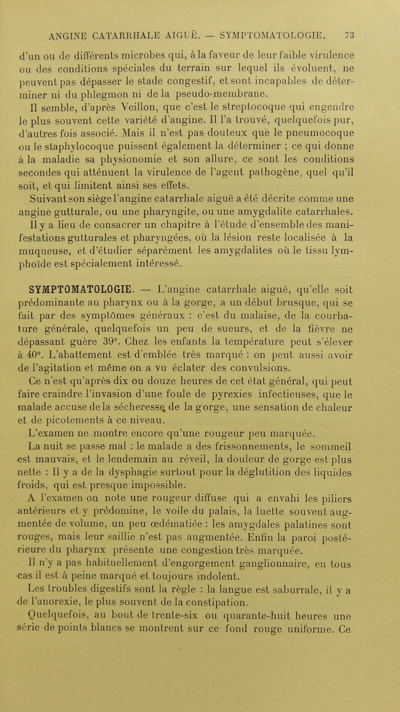 d'un ou de ditYerents microbes qui, a la faveur de leur faible virulence ou des conditions speciales du terrain sur lequel ils evoluent, ne peuventpas depasser le stade congestif, etsont incapables de deler- rainer ni du phlegmon ni de la pseudo-membrane. II semble, d'apres Veillon, que e'est le streptocoque qui engendre le plus souvent cette variele d'angine. II Fa trouve, quelquefois pur, d'autres fois associe. Mais il n'est pas douteux que le pneumocoque ou le staphylocoque puissent egalement la determiner ; ce qui donne a la maladie sa physionomie et son allure, ce sont les conditions secondes qui attenuent la virulence de l'agent pathogene, quel qu'il soit, et qui limitent ainsi ses effets. Suivantson siegel'angine catarrhale aigue a ete decrite comme une angine gutturale, ou une pharyngite, ou une amygdalite catarrhales. II y a lieu de consacrer un chapitre a l'etude d'ensemble des mani- festations gutturales et pharyngees, ou la lesion reste localisee a la muqueuse, et d'etudier separement les amygdalites ou le tissu lym- phoide est specialement interessd. SYMPTOMATOLOGIE. — L'angine catarrhale aigue, qu'elle soit predominante au pharynx ou a la gorge, a un debut brusque, qui se fait par des symptomes generaux : e'est du malaise, de la courba- ture generale, quelquefois un peu de sueurs, et de la fievre ne depassant guere 39°. Chez les enfants la temperature peut s'elever a 40°. L'abattement est d'emblee tres marque : on peut aussi avoir de l'agitation et m6me on a vu eclater des convulsions. Ce n'est qu'apres dix ou douze heures de cet etat general, qui peut faire craindre l'invasion d'une foule de pyrexies infectieuses, que le malade accuse dela secheress^ de la gorge, une sensation de chaleur et de picotements a ce niveau. L'examen ne montre encore qu'une rougeur peu marquee. La nuit se passe mal : le malade a des frissonnements, le sommeil est mauvais, et le lendemain au reveil, la douleur de gorge est plus nette : II y a de la dysphagie surtout pour la deglutition des liquides froids, qui est presque impossible. A l'examen on note une rougeur diffuse qui a envahi les piliers anterieurs et y pr6domine, le voile du palais, la luette souvent aug- mentee de volume, un peu ced&natiee : les amygdales palatines sont rouges, mais leur saillie n'est pas augmentee. Enfin la paroi poste- rieure du pharynx presente une congestion tres marquee. II n'y a pas habituellement d'engorgement ganglionnaire, en tous cas il est a peine marque et toujours indolent. Les troubles digestifs sont la regie : la langue est saburrale, il y a de l'anorexie, le plus souvent de la constipation. Quelquefois, au bout de trcnte-six ou quarante-huit heures une serie de points blancs se montrent sur ce fond rouge uniforme. Ce