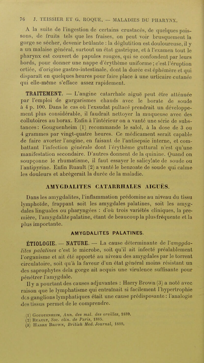 A la suite de l'ingcstion de cerlains crustaccs, de quelques pois- sons, dc fruits tels que les fraises, on peut voir brusquement la gorge se secher, devenir brulante : la deglutition est douloureuse, il y a un malaise general, surtout un 6tat gastrique, et a 1'examen tout le pharynx est couvert de papules rouges, qui se confondent par leurs bords, pour donner une nappe derytheme uniforme; c'est l'eruption ortiee, d'origine gastro-intestinale, dont la duree est ephemere et qui disparait en quelques heures pour faire place a une urticaire cutanee qui elle-mfime s'efface assez rapidement. TRAITEMENT. — L'angine catarrhale aigue peut etre attenuee par l'emploi de gargarismes chauds avec le borate de soude a 4 p. 100. Dans le cas ou l'exsudat pullac6 prendrait un developpe- ment plus considerable, il faudrait nettoyer la muqueusc avec des collutoires au borax. Enfin a l'interieur on a vante une serie de subs- tances: Gouguenheim (1) recommande le salol, a la dose de 3 ou 4 grammes par vingt-quatre heures. Ce medicament serait capable de faire avorter l'angine, en faisant de l'antisepsie interne, et com- baltant l'infection gen6rale dont l'erytheme guttural n'est qu'une manifestation secondaire. D'autres donnent de la quinine. Ouand on soupQonne le rhumatisme, il faut essayer le salicylate de soude ou l'antipyrine. Enfin Ruault (2) a vante le benzoate de soude qui calme les douleurs et abregerait la duree de la maladie. AMYGDALITES CATARRHALES AIGUES. Dans les amygdalites, l'inflammation predomine au niveau du tissu lympho'ide, frappant soit les amygdales palatines, soit les amyg- clales linguales ou pharyng^es : d'oii trois vari6t6s cliniques, la pre- miere, l'amygdalite palatine, elant de beaucoupla plusfr^quente etla plus importante. AMYGDALITES PALATINES. ETI0L0GIE. — NATURE. — La cause determinante de Yamygda- lites palatines c'est le microbe, soit qu'il ait infecte prealablement l'organisme et ait 6te apportd au niveau des amygdales par le torrent circulatoire, soit qua la faveur d'un elat general moins resistant un des saprophytes dela gorge ait acquis une virulence suffisante pour p6n6trer l'amygdale. II y a pourtant des causes adjuvantes : Harry Brown (3) a not6 avec raison que le lymphatisme qui entrainait si facilement l'hypertrophie des ganglions lymphatiques e4ait une cause pnklisposante: l'analogie des tissus permet de le comprendre. (1) Gouguenheim, Ann. des mat. des oreilles, 1889. (2) Ruault, Soc. din. de Paris, 1885. (3) Harry Brown, Brilish Med. Journal, 1889.