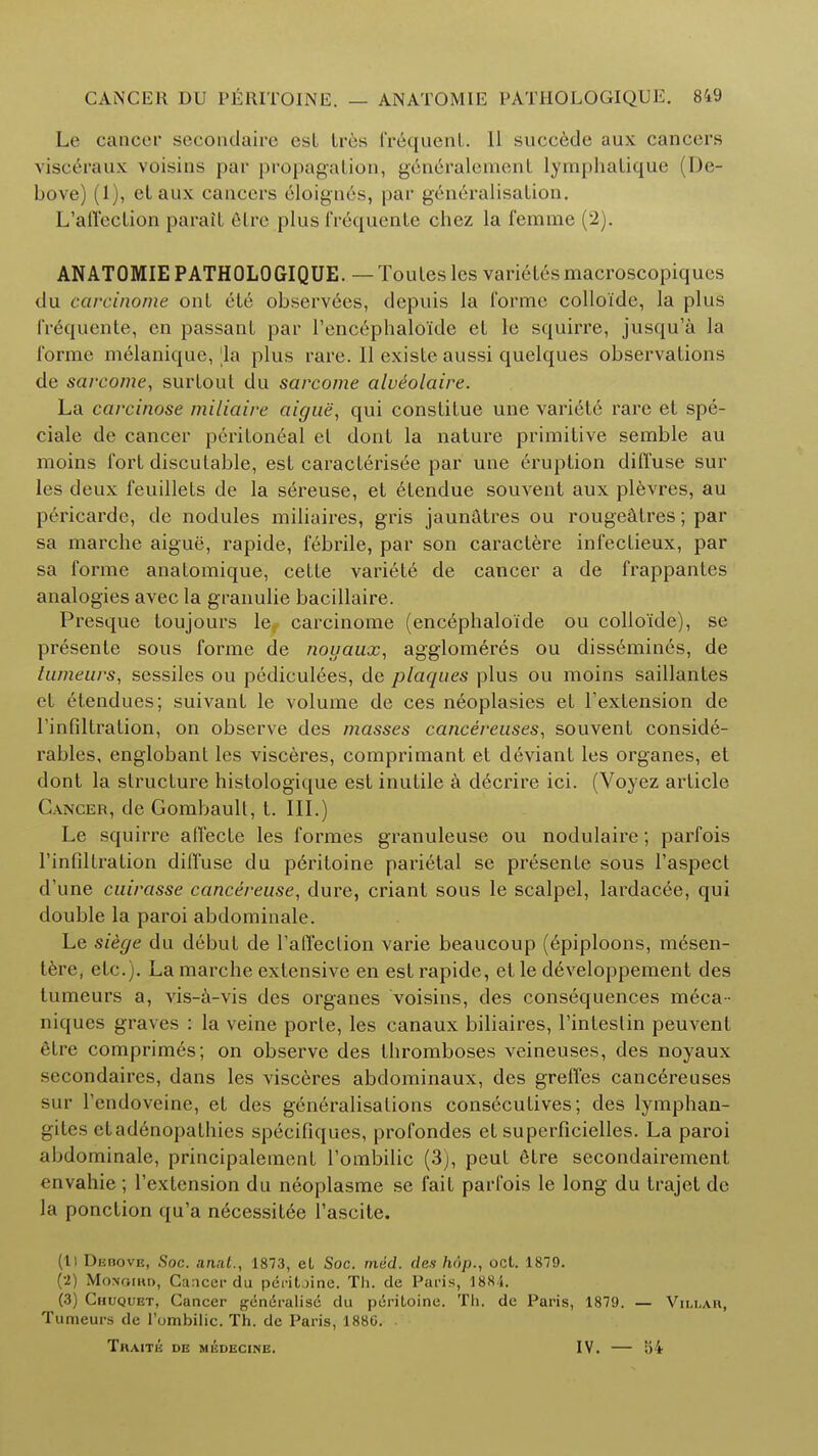 Le cancer secondaire esl Ires frequent. 11 succede aux cancers visc^raux voisins par propagation, go no rale men L lymphatique (De- bove) (1), el aux cancers eloigners, par generalisation. L'affection parail fitre plus fr6quente chez la femme (2). ANATOMIE PATHOLOGIQUE. — Toules les varielesmacroscopiques du carcinome ont ete observees, depuis la 1'ormc colloide, la plus I'requente, en passant par l'encephalo'ide et lc squirre, jusqu'a la forme melanique, la plus rare. 11 existe aussi quelques observations de sarcome, surtout du sarcome alueolaire. La carcinose miliaire aigue, qui constitue une varieie rare el spe- ciale de cancer peritoneal et dont la nature primitive semble au moins fort disputable, est caracterisee par une eruption diffuse sur les deux feuillets de la sereuse, et etendue souvent aux plevres, au pericarde, de nodules miliaires, gris jaunatres ou rougeatres; par sa marche aigue, rapide, febrile, par son caractere infectieux, par sa forme anatomique, cette variete de cancer a de frappantes analogies avec la granulie bacillaire. Presque toujours le carcinome (encephaloide ou colloide), se presente sous forme de noyaux, agglomeres ou dissemines, de tumeurs, sessiles ou pediculees, de plaques plus ou moins saillantes el elendues; suivant le volume de ces neoplasies et l'extension de rinfiltration, on observe des masses cancereuses, souvent conside- rables, englobanl les visceres, comprimant et deviant les organes, et dont la structure histologique est inutile a d6crire ici. (Voyez article Cancer, de Gombault, t. III.) Le squirre affecle les formes granuleuse ou nodulaire; parfois rinfiltration diffuse du pcriloine parietal se presente sous l'aspect d'une cuirasse cancereuse, dure, criant sous le scalpel, lardacee, qui double la paroi abdominale. Le siege du debut de l'affection varie beaucoup (epiploons, mesen- tere, etc.). La marche extensive en est rapide, et le developpement des tumeurs a, vis-a-vis des organes voisins, des consequences meca- niques graves : la veine porte, les canaux biliaires, l'intestin peuvenl etre comprimes; on observe des thromboses veineuses, des noyaux secondaires, dans les visceres abdominaux, des greffes cancereuses sur l'endoveine, et des generalisations consecutives; des lymphan- giles etadenopathies specifiques, profondes et superficielles. La paroi abdominale, principalement l'ombilic (3), peul etre secondairement envahie; l'extension du neoplasme se fait parfois le long du trajel de la ponclion qu'a necessitee l'ascite. (ll DEnovu, Soc. anat., 1873, el Soc. mid. des hop., oct. 1879. (2) MoNomn, Cancer du peritjine. Th. de Paris, 1884. (3) Chuquet, Cancer generalise du peritoine. Th. de Paris, 1879. — Villar, Tumeurs de l'ombilic. Th. de Paris, 1880. . TllAITE DE MEDECINE. IV. 54