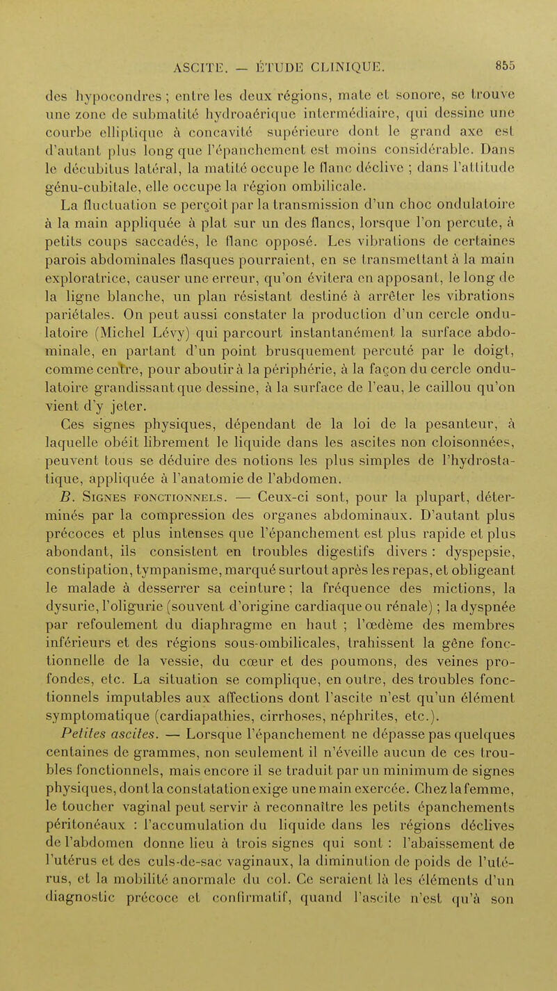 des hypocondres; entreles deux regions, mate el sonore, se trouve une zone de submatite hydroaerique interm6diaire, qui dessine une courbe elliplique a concavitc supericure dont le grand axe esl d'autanl plus long que l'epanchement est moins considerable. Dans le decubitus lateral, la malife occupe le flanc declive ; dans l'attitude genu-cubilale, elle occupe la region ombilicale. La fluctuation se percoit par la transmission d'un choc ondulatoire a la main appliquee a plat sur un des flancs, lorsque Ton percute, a petits coups saccades, le flanc oppose. Les vibrations de cerfeaines parois abdominales flasqucs pourraienl, en se fransmettant a la main exploratrice, causer une erreur, qu'on evilera en apposant, le long de la ligne blanche, un plan resistant destine a arreler les vibrations pari6tales. On peut aussi constater la production d'un cercle ondu- latoire (Michel Levy) qui parcourt instantanement la surface abdo- minale, en partant d'un point brusquement percute par le doigt, comme centre, pour aboutir a la peripheric, a la fagon du cercle ondu- latoire grandissantque dessine, a la surface de l'eau, le caillou qu'on vient d'y jeter. Ces signes physiques, dependant de la loi de la pesanteur, k laquelle obeit librement le liquide dans les ascites non cloisonnees, peuvent tous se deduire des notions les plus simples de l'hydrosta- tique, appliquee a l'anatomie de l'abdomen. B. Signes fonctionnels. — Ceux-ci sont, pour la plupart, deter- mines par la compression des organes abdominaux. D'autant plus precoces et plus intenses que l'epanchement est plus rapideetplus abondant, ils consistent en troubles digestifs divers : dyspepsie, constipation, tympanisme, marqud; surtoul apres les repas, et obligeant le malade a desserrer sa ceinlure; la frequence des mictions, la dysurie, l'oligurie (souvent d'origine cardiaqueou renale); ladyspnee par refoulement du diaphragme en haut ; l'eedeme des membres inferieurs et des regions sous-ombilicales, trahissent la gene fonc- tionnelle de la vessie, du coeur et des poumons, des veines pro- fondes, etc. La situation se complique, en outre, des troubles fonc- tionnels imputables aux affections dont l'ascite n'est qu'un 61emenl symptomatique (cardiapathies, cirrhoses, nephrites, etc.). Peliles ascites. — Lorsque l'epanchement ne depasse pas quelques centaines de grammes, non seulement il n'eveille aucun de ces trou- bles fonctionnels, mais encore il se traduit par un minimum de signes physiques, dont la constatation exige une main exercee. Chez la femme, le toucher vaginal peut servir a reconnaitre les petits epanchements peritoneaux : l'accumulation du liquide dans les regions d^clive^ de l'abdomen donne lieu a trois signes qui sont : l'abaissement de l'uterus et des culs-de-sac vaginaux, la diminution de poids de Pule- rus, et la mobility anormale du col. Cc seraient la les elements d'un diagnostic precoce et confirmatif, quand l'ascite n'est qu'a son