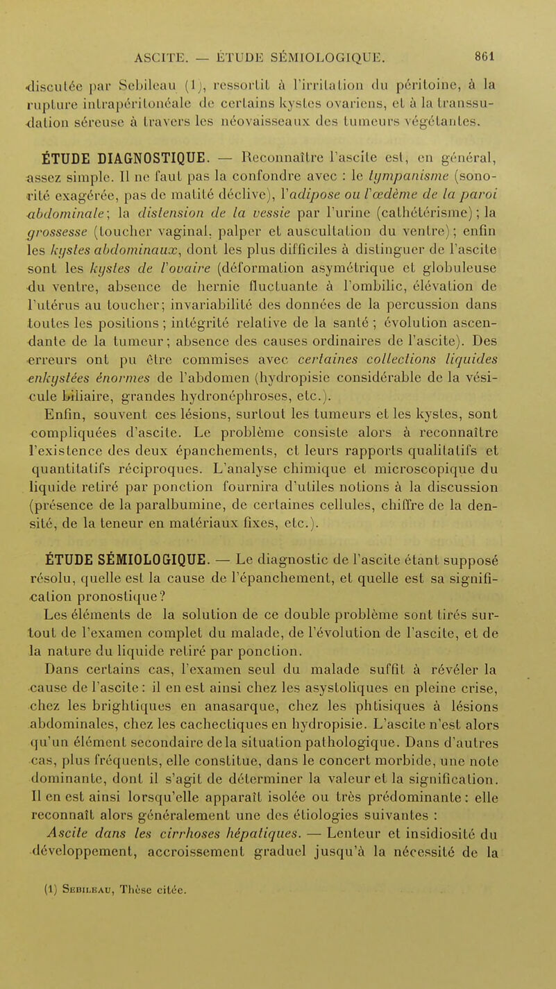 discutee par Sebileau (1), ressoftit a 1'irrilation <lu peritoihe, a la rupture intraperitoneale de certains kystes ovariens, et a la transsu- dation s6reuse a I ravers los neovaisseaux des tumeurs v6g6tantes. ETUDE DIAGNOSTIQUE. — Reconnaltre l'ascilc esl, en general, assez simple. II ne faut pas la confondre avec : le tympanisme (sono- rite' exag^ree, pas dc matite declive), Vadipose ou Vozdeme de la parol abdominale; la distension de la vessie par Purine (catheterisme); la grossesse (toucher vaginal, palper et auscultation du ventre); enfin les kystes abdominaux, dont les plus difficiles a distinguer de Pascite sont les kystes de I'ovaire (deformation asym6trique et globuleuse du ventre, absence de hernie fluctuante a Pombilic, elevation de Puterus au toucher; invariahilite des donnees de la percussion dans toutes les positions; integrate relative de la sanle; evolution ascen- dante de la tumeur; absence des causes ordinaires de Pascite). Des ■erreurs ont pu etre commises avec certaines collections liqaides enkystees enormes de Pabdomen (hydropisie considerable de la v6si- cule biliaire, grandes hydronephroses, etc.). Enfin, souvent ces lesions, surlout les tumeurs et les kystes, sont compliquees d'ascitc. Le probleme consiste alors a reconnaitre 1'existence des deux epanchements, ct leurs rapports qualilalifs et quantilalifs reciproques. L'analyse chimique et microscopique du liquide retire par ponction fournira d'utiles notions a la discussion (presence de la paralbumine, de certaines cellules, chifTre de la den- site, de la teneur en matdriaux fixes, etc.). ETUDE SEMIOLOGIQUE. — Le diagnostic de Pascite etant suppose resolu, quelle est la cause de Pepanchement, et quelle est sa signifi- cation pronostique? Les elements de la solution de ce double probleme sont tires sur- tout de Pexamen complet du malade, de Involution de Pascite, et de la nature du liquide retire par ponction. Dans certains cas, Pexamen seul du malade suffit a r6veler la cause dc Pascite: il en est ainsi chez les asystoliques en pleine crise, chez les brightiques en anasarque, chez les phtisiques a lesions abdominales, chez les cachecfiques en hydropisie. L'ascite n'est alors qu'un element secondaire dela situation pathologique. Dans d'autres « ;is, plus frequents, elle constitue, dans le concert morbide, une note dominante, dont il s'agit de determiner la valeuret la signification. II en est ainsi lorsqu'clle apparatt isolee ou tr6s predominante: elle reconnait alors generalement une des etiologies suivantes : Ascite dans les cirrhoses hipaliques. — Lenteur et insidiosite du devcloppement, accroissement graducl jusqu'a la neccssit6 de la (1) Sebileau, These citee.