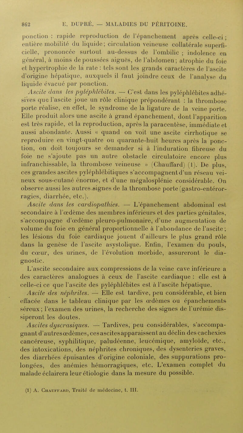 ponclion : rapide reproduction dc lY-panchemenl apres cclle-ci; culiere mobilil6 du liquide; circulation veincuse collalerale superfi- ciclle, prononcee surlout au-dessus de l'ombilic ; indolence en general, a moins depouss6es aigues, dc I'abdomen; atrophie du foie el hypertrophic de la rate : lels sont les grands caracteres de l'ascite d'origine hepatique, auxquels il faut joindre ceux dc ['analyse du liquide evacue par ponclion. Ascile dans les pylephlebitis. — C'est dans lcs pylephl6bites adhe- sives que l'ascite joue un rdle clinique preponderant : la thrombose porte realise, en ell'ct, le syndrome de la ligature de la veine porlc. Elle produil alors une ascile a grand epanchement, dont l'apparilion est tres rapide, el la reproduction, apres la paracenlese, immediate et aussi abondante. Aussi « quand on voit une ascile cirrhotique se reproduire en vingt-quatre ou quarante-huit heures apres la ponc- lion, on doit toujours se demander si a l'induration fibreuse du foie ne s'ajoule pas un autre obstacle circulatoire encore plus infranchissable, la Ihrombose veineuse » (Chaufl'ard) (1). De plus, ces grandes ascites pylephlebitiques s'accompagnentd'un reseau vei- neux sous-cutane enorme, el d'une megalosplenie considerable. On observe aussi les autres.signes de la thrombose porte (gastro-enteror- ragies, diarrhee, etc.). Ascile dans les cardiopathies. — L'epanchemenl abdominal est secondaire a Fcedeme des membres inferieurs el des parties genitales, s'accompagne d'oademe pleuro-pulmonaire, d'une augmentation de volume du foie en general proportionnelle a l'abondance de l'ascite; les lesions du foie cardiaque jouent d'ailleurs le plus grand rdle dans la genese de l'ascite asystolique. Enfin, l'examen du pouls, du cceur, des urines, de revolution morbide, assureront le dia- gnostic. L'ascite secondaire aux compressions de la veine cave inferieure a des caracteres analogues a ceux dc l'ascite cardiaque : elle est a celle-ci ce que l'ascite des pylephlebites est a l'ascite hepatique. Ascite des nephrites. — Elle est tardive, peu considerable, et bien effacee dans le tableau clinique par les oedemes ou epanchements screux; l'examen des urines, la recherche des signes de l'uremie dis- siperont les doutes. Ascites dyscrasiques. — Tardives, peu considerables, s'accompa- gnant d'aulrescedemcs, cesascitesapparaissent au declin des cachexies cancereuse, syphilitique, paludeenne, leucemique, amylo'idc, etc., des intoxications, des nephrites chroniques, des dysenteries graves, des diarrhees epuisantes d'origine coloniale, des suppurations pro- longecs, des anemies hemorragiques, etc. L'examen complet du malade eclairera leur eliologie dans la mesure du possible. (1) A. Chaukkaiu), Traite dc mcdccinc, t. III.