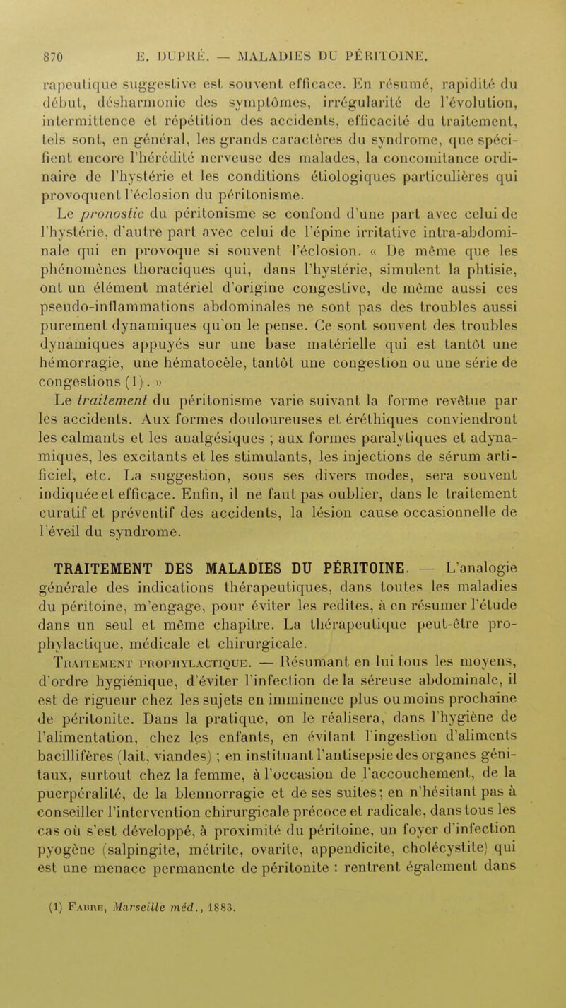rapeutique suggestive csl souvcnt efiicace. En resume, rapidity du debut, desharmonie des sympldmes, irregularite de revolution, intermittence ct repetition des accidents, efficacite du Iraitemenl, Ids sont, en general, les grands caractferes du syndrome, quespeci Bent encore riieredite ncrveusc des malades, la concomitance ordi- naire dc l'hysterie et les conditions etiologiques particulieres qui provoquenl l'eclosion du peritonisme. Le pronostic du peritonisme se confond d'une part avec celui de l'hysterie, d'autre part avec celui de repine irritative intra-abdomi- nale qui en provoque si souvent l'eclosion. « De meme que les phenomenes thoraciques qui, dans l'hysterie, simulent la phtisie, ont un element materiel d'origine congestive, de meme aussi ces pseudo-inflammations abdominales ne sont pas des troubles aussi purement dynamiques qu'on le pense. Ce sont souvent des troubles dynamiques appuyes sur une base materielle qui est tantot une hemorragie, une hematocele, tantot une congestion ou une serie de congestions (1). » Le tvailemenl du peritonisme varie suivant la forme revelue par les accidents. Aux formes douloureuses et e>ethiques conviendront les calmants et les analgesiques ; aux formes paralytiques et adyna- miques, les excitants et les stimulants, les injections de serum arti- ficiel, etc. La suggestion, sous ses divers modes, sera souvent indiqueeet efficace. Enfin, il ne faut pas oublier, dans le traitement curatif et preventif des accidents, la lesion cause occasionnelle de 1'eveil du syndrome. TRAITEMENT DES MALADIES DU PERITOINE. L'analogie generale des indications therapeutiques, dans toutes les maladies du peritoine, m'engage, pour eviter les rediles, k en resumer l'etude dans un seul et m6me chapitre. La therapeutique peut-etre pro- phylactique, medicale et chirurgicale. Traitement ]>ropiiyl.\ctique. — Hrsumant en lui tous les moyens, d'ordre hygienique, d'eviter l'infection de la s6reuse abdominale, il est de rigueur chez lessujets en imminence plus oumoins prochaine de peritonite. Dans la pratique, on le realisera, dans Fhygiene de l'alimentation, chez les enfants, en evitant l'ingestion d'alimenls bacilliferes (lait, viandes) ; en instituant l'antisepsie des organes geni- taux, surtout chez la femme, a l'occasion de raccouchcment, de la puerperalite, de la blennorragie et de ses suites; en n'hesitant pas a conseiller l'intervention chirurgicale precoce et radicale, dans tous les cas oil s'est developpe, a proximite du peritoine, un foyer d'infeclion pyogene (salpingite, mt-trite, ovarite, appendicitc cliolecystite) qui est une menace permanente de p6ritonite : rcntrent egalement dans (1) Fadre, Marseille med., 1883.
