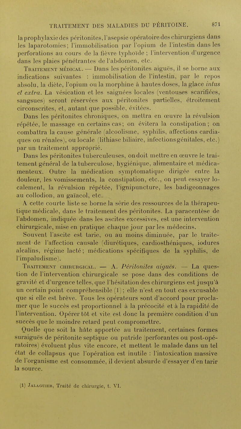 laprophylaxicdes peritonites, l'asepsie opdratoiredes chirurgiens dans les laparotomies; 1'immobilisation par l'opium <le l'intestin dans les perforations au cours de la fievre typhoide ; l'intervention d'urgence dans les plaies penetrantes de l'abdomen, etc. Traitement medical. — Dans les peritonites aigues, il se borne aux indications suivantes : immobilisation de l'intestin, par le repos absolu, la diete, l'opium ou la morphine a hautes doses, la glace intus el extra. La vesication ct les saignees locales (vcntouses scarifiees, sangsues) seront reservees aux peritonites partielles, elroitement circonscrites, et, autant que possible, evitees. Dans les peritonites chroniques, on mettra en ceuvre la revulsion repetee, le massage en certains cas; on evitera la constipation; on combattra la cause generale (alcoolisme, syphilis, affections cardia- ques ou renales), ou locale (lithiase biliaire, infectionsgenitales, etc.) par un traitement approprie. Dans les peritonites tuberculeuses, on doit meltre en ceuvre le trai- tement general de la tuberculose, hygienique, alimentaire et medica- menteux. Outre la medication symptomatique dirigee enlre la douleur, les vomissements, la constipation, etc., on peut essayer lo- calement, la revulsion repetee, l'ignipuncture, les badigeonnages au collodion, au gaiacol, etc. A cette courte liste se borne la serie des ressources dela therapeu- tique m6dicale, dans le traitement des peritonites. La paracentese de l'abdomen, indiquee dans les ascites excessives, est une intervention chirurgicale, mise en pratique chaque jour paries medecins. Souvent Fascite est tarie, ou au moins diminuee, par le traite- ment de l'affection causale (diuretiques, cardiostheniques, iodures alcalins, regime lact6; medications specifiques de la syphilis, de Timpaludisme). Traitement chirurgical. — A. Peritonites aigues. — La ques- tion de l'intervention chirurgicale se pose dans des conditions de gravite et d'urgence telles, que l'hesitation des chirurgiens est jusqu'a un certain point comprehensible (1); elle n'est en tout cas excusable que si elle est breve. Tous les operateurs sont d'accord pour procla- mer que le succes est proportionnel a la precocite et a la rapidite de 1 intervention. Operer I6t et vite est done la premiere condition d'un succes que le moindre retard peut compromettre. Quelle que soit la hate apporlee au traitement, certaines formes sui aigucs de pe>itonile septique ou putride (perforantes ou post-op6- ratoires) evoluent plus vite encore, et mettent le malade dans un tel •Hat de collapsus que l'operation est inutile : l'intoxication massive de 1 organisme est consommee, il devient absurdc d'essayer d'en larir la source. (1) Jalaouieh, Traitd de chirurgie, t. VI.