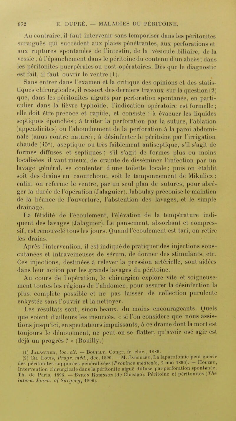 Au contraire, il faut intervenir sans lemporiser dans les peritonites suraigucs qui succedcnt aux plaics penrlrantes, aux perforations et aux ruptures spontanees d<> l'intestin, de la v^sicule biliaire, de la vessie; a I'^panchement dans le peritoinedu conlcnu d'un abces; dans les peritonites puerperalesou post-operatoires. Des que le diagnostic est fait, il faut ouvrir le ventre ( I). Sans entrer dans l'examen ct la critique des opinions et des statis- ts pies chirurgicales, il ressort des derniers travaux sur la question 2 que, dans les peritonites aigues par perforation ^-pontanee, en parti- culier dans la fievre lypho'ide, Tindication operatoire est formelle; elle doit 6tre precoce et rapide, et consiste : a evacuer les liquides scptiques ipanches; a trailer la perforation par la suture, l'ablation (appendicites) ou l'abouchement de la perforation a la paroi abdomi- nale (anus contre nature); a desinfecler le peritoine par l'irrigation cbaude (45°), aseptique ou trcs faiblement antiseplique, s'il s'agit de formes diffuses et septiques ; s'il s'agit de formes plus ou moins localisees, il vaut mieux, de crainte de disseminer l'infection par un lavage general, se contenter d'une toilette locale; puis on etablit soit des drains en caoutchouc, soit le tamponnement de Mikulicz ; enfin, on referme le ventre, par un seul plan de sutures, pour abre- ger la duree de l'operation (Jalaguier). Jaboulay preconisc le maintien de la b6ance de Touverture, l'abstention des lavages, et le simple drainage. La fctidite de l'ecoulement, l'elevation de la lempc'-rature indi- quent des lavages (Jalaguier). Le pansement, absorbant et compres- sif, estrenouvele tous les jours. Quand l'ecoulement est lari, on retire les drains. Apres 1'intervention, il est indiqu6de pratiquer des injections sous- cutanees et intraveineuses de serum, de donner des stimulants, etc. Ces injections, deslinees a relever la pression arterielle, sont aidees dans leur action par les grands lavages du peritoine. Au cours de l'operation, le chirurgien explore vite et soigneuse- ment toutes les regions de l'abdomen, pour assurer la disinfection la plus complete possible et ne pas laisser de collection purulente enkystie sans l'ouvrir et la nettoyer. Les r6sultats sont, sinon beaux, du moins encourageants. Quols que soient d'ailleurs les insucces, « si Ton considere que nous assis- tions jusqu'ici, enspectateursimpuissants, a ce drame dont la mort est toujours le denouement, ne peut-on se flatter, qu'avoir ose agir est deja un progres ? » (Houilly.) (1) Jalaguieu, loc. cil. — Bouii.ly, Congr. fr. chir., 1889. (2) Ch. Louis, Progr. mdd., dec. 1890. — M. Jabouley, La laparotomic peut guerir des peritonites suppurees generalisees {Pi-ovince medicate, 2 mai 1896). — Houzey, Intervention chirurgicalc dans la peritonite aigue diffuse par perforation spontanee. Th. de Paris, 1896. —Byron Robinson (de Chicago), Peritoine et peritonites {The intern. Journ. of Surgery, 1896).