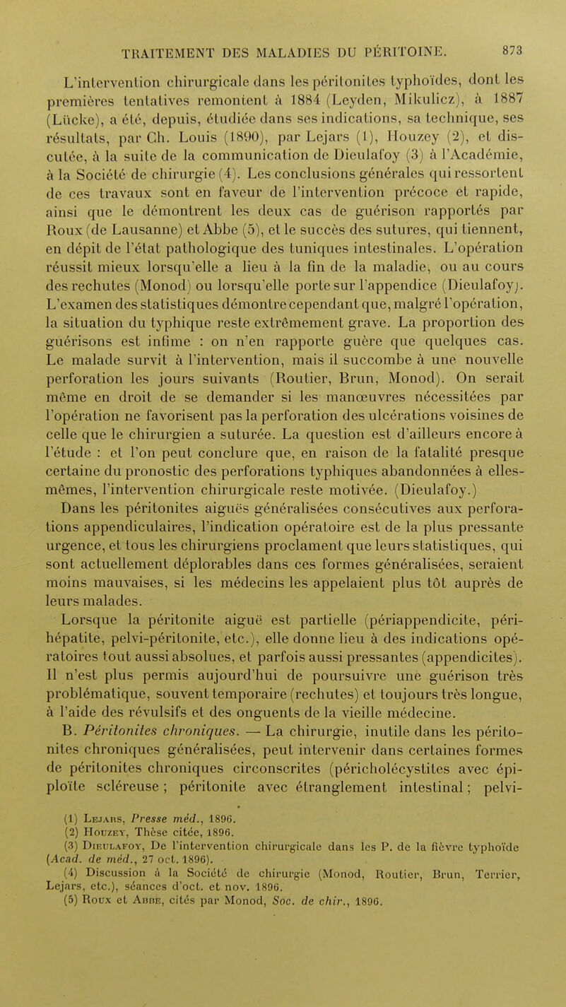 L'intervention chirurgicale dans les peritonites typhoides, dont les premieres tentatives remontenL a 1884 (Leyden, Mikulicz), a 1887 (Liicke), a ete, depuis, etudiec dans ses indications, sa technique, ses resultats, par Ch. Louis (1890), par Lejars (1), Houzey (2), et dis- cutee, a la suite de la communication de Dieulafoy (3) a l'Academie, a la Societe de chirurgie (4). Les conclusions generales qui ressortent de ces travaux sont en faveur de l'intervention precoce et rapide, ainsi que le demontrent les deux cas de guerison rapportes par Roux (de Lausanne) et Abbe (5), et le succes des sutures, qui tiennent, en depit de l'etat pathologique des tuniques intestinales. L'operation reussit mieux lorsqu'elle a lieu a la fin de la maladie, ou au cours desrechutes (Monod) ou lorsqu'elle portesur l'appendice (Dieulafoyj. L'examen des statistiques demontre cependant que, malgre l'operation, la situation du typhique reste extrfimement grave. La proportion des guerisons est infime : on n'en l'apporte guere que quelques cas. Le malade survit a 1'intervention, mais il succombe a une nouvelle perforation les jours suivants (Routier, Rrun, Monod). On serait meme en droit de se demander si les manoeuvres necessities par l'operation ne favorisent pas la perforation des ulcerations voisines de celle que le chirurgien a suturee. La question est d'ailleurs encore a l'etude : et Ton peut conclure que, en raison de la fatalite presque certaine du pronostic des perforations typhiques abandonnees a elles- memes, l'intervention chirurgicale reste motivee. (Dieulafoy.) Dans les peritonites aigues geniralisees consecutives aux perfora- tions appendiculaires, l'indication operatoire est de la plus pressante urgence, et tous les chirurgiens proclament que leurs statistiques, qui sont actuellement deplorables dans ces formes gineralisees, seraient moins mauvaises, si les medecins les appelaient plus tot aupres de leurs malades. Lorsque la peritonite aigue est partielle (periappendicite, peri- hepatite, pelvi-peritonite, etc.), elle donne lieu a des indications ope- ratoires tout aussiabsolues, et parfois aussi pressantes (appendicites). 11 n'est plus permis aujourd'hui de poursuivre une guerison tres problematique, souvent temporaire (rechutes) et toujours tres longue, a l'aide des r6vulsifs et des onguents de la vieille medecine. B. Peritonites chroniques. — La chirurgie, inutile dans les perito- nites chroniques generalisees, peut intervenir dans certaines formes de peritonites chroniques circonscrites (pericholecystites avec 6pi- plo'ite sclereuse; p6ritonite avec etranglement intestinal; pelvi- (1) Lejars, Presse med., 1896. (2) Houzey, Th6se citce, 1896. (3) Dieulafoy, Dc l'intervention chirurgicale dans les P. de la fievre typho'ide {Acad, de med., 27 oct. 1896). (4) Discussion a la Societe de chirurgie (Monod, Routier, Brun, Terrier, Lejars, etc.), seances d'oct. et nov. 1896. (5) Roux et Abhe, cites par Monod, Soc. de chir., 1896.