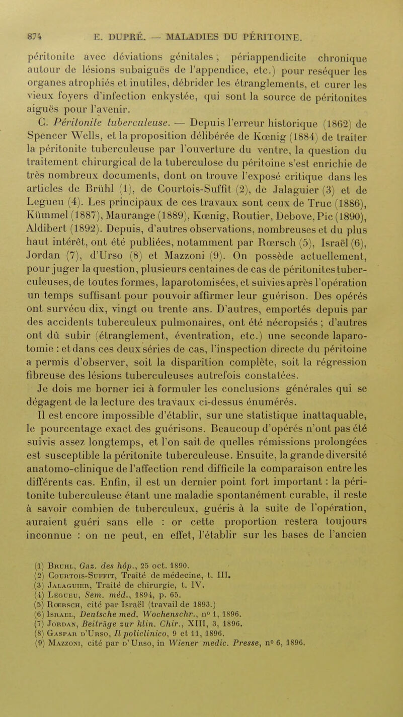 peritonile avec deviations genilales , periappendicitc chroniquc autour de lesions subaiguiis de l'appendice, etc.) pour resequer les organes atrophies et inuliles, debrider les etranglements, et curer les vieux foyers d'infeclion enkyslee, qui sont la source de peritonitis aigues pour l'avenir. C. Peritonile tuberculeuse. — Depuis l'erreur historique (18(32) de Spencer Wells, et la proposition deliberee de Koenig (1884) de trailer la peritonite tuberculeuse par l'ouverture du ventre, la question du Irailement chirurgical de la tuberculose du peritoine s'est enrichie de tres nombreux documents, dont on trouve 1 expose critique dans les articles de Bruhl (1), de Courtois-Suffit (2), de Jalaguier (3) et de Legueu (4). Les principaux de ces travaux sont ceux de True (1886), Kiimmel(1887), Maurange (1889), Koenig, Roulier, Debove, Pic (1890), Aldibert (1892). Depuis, d'autres observations, nombreuseset du plus haut interet, ont ete publiees, notamment par Roersch (5), Israel (6), Jordan (7), d'Urso (8) et Mazzoni (9). On possede actuellemenl, pour juger la question, plusieurs cenlaines de cas de peritonitestuber- culeuses,de toutes formes, laparotomisees, et suiviesapres l'operation un temps suffisant pour pouvoir affirmer leur guerison. Des operes ont survecu dix, vingt ou trente ans. D'autres, emportes depuis par des accidents tuberculeux pulmonaires, ont ete necropsies ; d'autres ont du subir (etranglement, eventration, etc.) une seconde laparo- tomie : etdans ces deux series de cas, l'inspection directe du peritoine a permis d'observer, soil la disparition complete, soit la regression fibreuse des lesions luberculeuses autrefois constatees. Je dois me borner ici a formuler les conclusions generates qui se degagent de la lecture des travaux ci-dessus enumeres. II est encore impossible d'etablir, sur une statistique inattaquable, le pourcentage exact des guerisons. Beaucoup d'operes n'ont pas ete suivis assez longtemps, et Ton sait de quelles remissions prolongees est susceptible la peritonite tuberculeuse. Ensuite, la grandediversite anatomo-clinique de l'affection rend difficile la comparaison entre les differents cas. Enfin, il est un dernier point fort important: la peri- tonite tuberculeuse etant une maladie spontanement curable, il reste a savoir combien de tuberculeux, gueris a la suite de Toprration, auraient gueri sans elle : or cette proportion restera toujours inconnue : on ne peut, en effet, l'etablir sur les bases de l'ancien (1) Bruhl, Gaz. des hdp., 25 oct. 1890. (2) Courtois-Suffit, Traitc de mcdecine, t. III. (3) Jalaguier, Traite de chirurgie, t. IV. (4) Legueu, Sem. me'd., 1894, p. 65. (5) Roersch, citd par Israel (travail de 1893.) (6) Israel, Deutsche med. Wochenschr., n° 1, 1896. (7) Jordan, Beitriige zur klin. Chir., XIII, 3, 1896. (8) Gaspah d'Urso, II policlinico, 9 et 11, 1896. (9) Mazzoni, cite par d' Urso, in Wiener medic. Presse, n° 6, 1896.