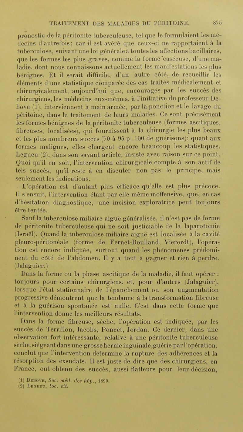 pronostic de la p^ritonite tuberculeuse, telque le formulaicnl lesme- decins d'autrefois; car il est averc que ceux-ci nc rapportaienl a la tuberculose, suivantune loi generalea toutesles affections bacillaires, que les formes les plus graves, comme la forme caseeuse, d'unema- ladie, clont nous connaissons acluellement les manifestations les plus benignes. Et il serait difficile, d'un autre cdle, de recueillir les ^menls d'une statistique comparee des cas traites medicalement et chirurgicalement, aujourd'hui que, encourages par les succes des chirurgiens, les medecins eux-memes, a l'initiative du professeur De- bove (1), interviennent a main armee, par la ponction et lc lavage du peritoine, dans le traitement de leurs malades. Ce sont pivcisement les formes benignes de la perilonitc tuberculeuse (formes ascitiques, fibreuses, localisees), qui fournissent a la chirurgie les plus beaux et les plus nombreux succes (70 a 95 p. 100 de guerisons); quant aux formes malignes, elles chargent encore beaucoup les statistiques. Legueu (2), dans son savant article, insiste avec raison sur ce point. Ouoi qu'il en soit, 1'intervention chirurgicale compte a son actif de tels succes, qu'il reste a en discuter non pas le principe, mais seulement les indications. L'operation est d'autant plus efficace qu'elle est plus precoce. II s'ensuit, 1'intervention etant par elle-meme inoffensive, que, en cas d'hesitation diagnostique, une incision exploratrice peut toujours etre tent^e. Sauf la tuberculose miliaire aigue generalisee, il n'est pas de forme de peritonite tuberculeuse qui ne soit justiciable de la laparotomie (Israel). Quand la tuberculose miliaire aigue est localisee a la cavite pleuro-peritoneale (forme de Fernet-Boulland, Vierordt), l'opera- tion est encore indiquee, surtout quand les phenomenes predomi- nent du c6te de Tabdomen. II y a tout a gagner et rien a perdre. (Jalaguier.) Dans la forme ou la phase ascitique de la maladie, il faut operer : toujours pour certains chirurgiens, et, pour d'autres (Jalaguier), lorsque l'etat stationnaire de l'epanchement ou son augmentation progressive demontrent que la tendance a la transformation fibreuse et k la gu6rison spontanee est nulle. C'est dans cette forme que 1'intervention donne les meilleurs resultats. Dans la forme fibreuse, seche, l'operation est indiquee, par les succes de Terrillon, Jacobs, Poncet, Jordan. Ce dernier, dans une observation fort interessante, relative a une peritonite tuberculeuse seche,sicgeant dans une grossehernie inguinale,guerie parl'op6ration, conclut que 1'intervention determine la rupture des adherences et la resorption des exsudats. II est juste de dire que des chirurgiens, en France, ont obtenu des succes, aussi flatleurs pour leur decision, (1) Dedove, Soc. med. des hop., 1890. (2) Legueu, loc. cit.