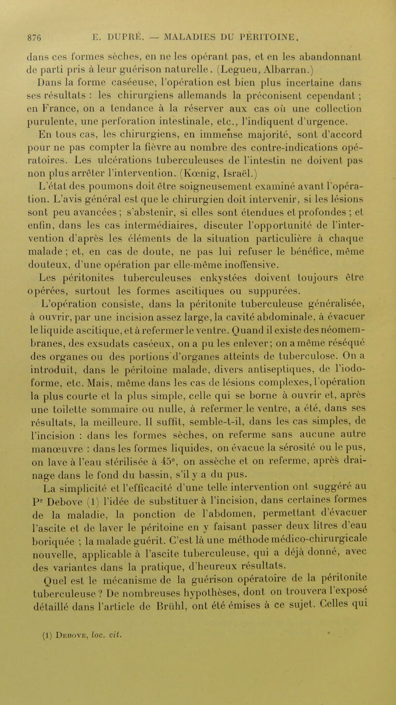 dans ces formes seches, en ne les operant pas, et en les abandonnani de parli pris a leur guerison naturelle. (Legueu, Albarran.) Dans la forme caseeuse, l'op6ration est bien plus incertaine dans ses resultats : les chirurgiens allemands la preconisent cependant; en France, on a tendance a la reserver aux cas oil une collection purulente, une perforation intcstinale, etc., 1'indiquent d'urgence. En tous cas, les chirurgiens, en immense majority, sont d'accord pour ne pas compter la fievre au nombre des contre-indications opc- ratoircs. Les ulcerations luberculeuses de 1'intestin ne doivenl pas non plus arreler rinfervention. (Kcenig, Israel.) L'etat des poumons doit etre soigneusemcnt examine avanl l'opera- tion. L'avis general est que le chirurgien doit intervenir, si les lesions sont peu avancees; s'abstenir, si elles sont etendues etprofondes ; el enfin, dans les cas intermediaires, discuter l'opportunite de l'inter- vention d'apres les elements de la situation particuliere a chaque malade; et, en cas de doute, ne pas lui refuser le benefice, m6me douteux, d'une operation par elle-meme inoffensive. Les peritonites tuberculeuses enkystees doivent loujours etre operees, surtout les formes ascitiques ou suppurees. L'operation consistc, dans la peritonite tuberculeuse generalised, a ouvrir, par une incision assez large, la cavite abdominale, a evacuer leliquide ascitique,etarefermerle ventre. Quand ilexistedesneomem- branes, des exsudats cas6eux, on a pu les enlever; onamfime reseque des organes ou des portions'd'organes atteinfs de tuberculose. On a introduit, dans le periloine malade, divers antiseptiques, de l'iodo- forme, etc. Mais, m6me dans les cas de lesions complexes, l operalion la plus courte et la plus simple, celle qui se borne a ouvrir et, apres une toilette sommaire ou nulle, a refermer le ventre, a ete, dans ses resultats, la meilleure. 11 suftit, semble-t-il, dans les cas simples, de Tincision : dans les formes seches, on referme sans aucune autre manoeuvre : dans les formes liquides, on evacue la serosite ou le pus, on lave a l'eau slerilisee a 45°, on asseche et on referme, apres drai- nage dans le fond du bassin, s'il y a du pus. La simplicity et 1'efficacite d'une telle intervention out suggere au Pr Debove (1) Tidee de substituer a Tincision, dans certaines formes de la maladic, la ponction de Tabdomen, permettant d'evacuer Tascite et de laver le peritoine en y faisant passer deux litres d'eau boriquee ; la malade guerit. C'estlaune methode medico-chirurgicale nouvelle, applicable a l'ascite tuberculeuse, qui a deja donne, avec des variantes dans la pratique, d'heureux resultats. Quel est le mecanisme de la guerison operatoire de la peritonite tuberculeuse ? De nombreuses hypotheses, dont on trouvera l'expose detaille dans Tarticle de Briihl, ont ete emises a ce sujet. Celles qui