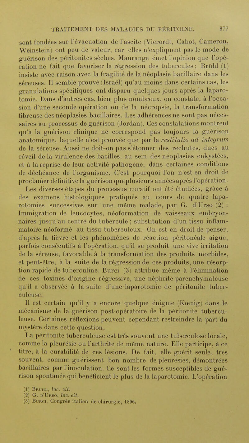 sont fondles sur l'evacuation de l'ascite (Vierordl, Cabot, Cameron, Weinstein) onl peu dc valour, car elles n'expliquenL pas lc mode de guerison des peritoniles seches. Maurange emet l'opinion que Tope- ration ne fait que favoriser la regression des tubercules; Briihl (1) iusiste avec raison avec la fragility de la neoplasie bacillaire dans les sereuses. II semble prouvtj (Israel) qu'au moins dans certains cas, les granulations specifiques ont disparu quelques jours apres la laparo- tomie. Dans d'autres cas, bien plus nombreux, on constate, a l'occa- sion d'une seconde operation ou de la necropsie, la transformation fibreuse des neoplasies bacillaires. Les adherencesne sont pas nices- saires au processus de guerison (Jordan). Ces constatations montrent qu'a la guerison clinique ne correspond pas toujours la guerison anatomique, laquelle n'est prouvee que par la restitutio ad integrum de la sereuse. Aussi ne doit-on pas s'etonner des rechutes, dues au reveil de la virulence des bacilles, au sein des neoplasies enkystees, et a la reprise de leur activite pathogene, dans certaines conditions de decheance de l'organisme. G'est pourquoi Ton n'est en droit de proclanier definitive la guerison queplusieurs annees apres l'operation. Les diverses e tapes du processus curatif ont ete etudiies, grace a des examens histologiques pratiques au cours de quatre lapa- rotomies successives sur une meme malade, par G. d'Urso (2) : Immigration de leucocytes, neoformation de vaisseaux embryon- naires jusqu'au centre du lubercule; substitution d'un tissu inflam- matoire neoforme au tissu tuberculeux. On est en droit de penser, d'apres la fievre et les phenomenes de reaction peritoneale aigue, parfois consecutifs a Toperation, qu'il se produit une vive irritation de la sereuse, favorable a la transformation des produits morbides, et peut-etre, a la suite de la regression de ces produits, une resorp- tion rapide de tuberculine. Burci (3) attribue meme a l'elimination de ces toxines d'origine regressive, une nephrite parenchymateuse qu'il a observee a la suite d'une laparotomie de peritonite tuber- culeuse. II est certain qu'il y a encore quelque enigme (Koenig) dans le mecanisme de la guerison post-op6ratoire de la peritonite tubercu- leuse. Certaines reflexions peuvenl cependant restreindre la part du mystere dans cette question. La peritonite tuberculeuse est tres souvent une tuberculose locale, comme la pleur6sie ou Tarthrite de mSme nature. Elle participe, a ce litre, a la curabilite de ces lesions. De fait, elle guerit seule, tres souvent, comme gu^rissent bon nombre de pleurisies, demonlr6es bacillaires par l'inoculation. Ce sont les formes susceplibles de gue- rison spontanee qui ben6ficient le plus de la laparotomie. L'operation (1) Bruhl, loc. cit. (2) G. n'Unso, loc. cit. (3) Bunci, Congres italien de chirurgie, 1896.