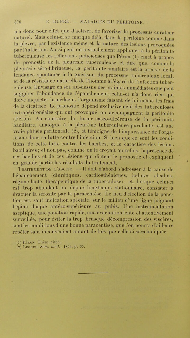 n'a done pour effet que d'aeliver, de favoriser le processus curateur nalurcl. Mais eclui-ci se marque deja, dans le periloine comme dans la plevre, par l'existence mfime et la nature des lesions provoqu^es par l'infection. Aussi peut-on Lextuellcment appliquer a la p6rilonite tuberculeuse les rrflexions judicieuscs que Peron (1) emet a propos du pronostic de la pleuresie tuberculeuse, et dire que, comme la pleuresie sero-fibrineuse, la prritonite similaire est la preiive de la tendance spontanee a la guerison du processus luberculeux local, et de la resistance naturelle de rhomme al'egard de l'infection tuber- culeuse. Envisage en soi, au-dessus des craintes imm6diates que peut suggerer l'abondance de l'epancbement, celui-ci n'a done rien qui doive inquieter lem6decin, l'organisme faisant de lui-meme les frais de la cicatrice. Le pronostic depend exclusivement des tuberculoses extraperitoneales qui ont provoque ou accompagnent la peritonite (Peron). Au contraire, la forme caseo-ulcereuse de la peritonite bacillaire, analogue a la pleuresie tuberculeuse purulente, est une vraie phtisie peritoneale (2), et temoigne de l'impuissance de l'orga- nisme dans sa lutte contre l'infection. Si bien que ce sont les condi- tions de cette lutte contre les bacilles, et le caractere des lesions bacillaires ; et non pas, comme on le croyait autrefois, la presence de ces bacilles et de ces lesions, qui dictent le pronostic et expliquenl en grande partie les resultats du traitemenl. Traitement de l'ascite. — II doit d'abord s'adresser a la cause de l'epanchement (diuretiques, cardiostheniques, iodures alcalins, regime lacte, therapeutique de la tuberculose); et, lorsque celui-ci est trop abondant ou depuis longtemps stationnaire, consister a evacuer la serosit6 par la paracentese. Le lieu d'election de la ponc- tion est, sauf indication speciale, sur le milieu d'une ligne joignant l'epine iliaque antero-supcrieure au pubis. Une instrumentation aseplique, uneponction rapide, une evacuationlente et attentivemeni surveillee, pour 6viter la trop brusque decompression des visceres, sont les conditions d'une bonne paracentese, que Ton pourra d'ailleurs repeter sans inconvenient autant de fois que celle-ci sera indiqu^e. (J)Pijrox, These citee. (2) Legueu, Sem. med., 1894, p. 65.