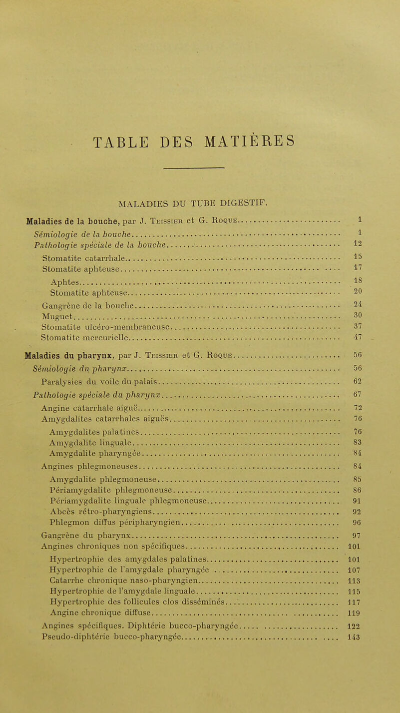 TABLE DES MATIERES MALADIES DU TUBE DIGESTIF. Maladies de la bouche, par J. Teissier et G. Roque 1 Semiologie de la houche 1 Pathologie speciale de la bouche 12 Stomatite catarrhale I5 Stomatite aphteuse Aphtes 18 Stomatite aphteuse 20 Gangrene de la bouche 24 Muguet 30 Stomatite ulcero-membraneuse 37 Stomatite mercurielle 47 Maladies du pharynx, par J. Teissier et G. Roque 56 Semiologie du pharynx 56 Paralysies du voile du palais 62 Pathologie speciale du pharynx 67 Angine catarrhale aiguii 72 Amygdalites catarrhales aigues 76 Amygdalites palatines 76 Amygdalite linguale 83 Amygdalite pharyngee 84 Angines phlegmoneuses 84 Amygdalite phlegmoneuse 85 Periamygdalite phlegmoneuse 86 Periamygdalite linguale phlegmoneuse 91 Abces retro-pharyngiens 92 Phlegmon diffus peripharyngien 96 Gangrene du pharynx 97 Angines chroniques non specifiques 101 Hypertrophic des amygdales palatines 101 Hypertrophic de l'amygdale pharyngee 107 Catarrhe chronique naso-pharyngien 113 Hypertrophic de l'amygdale linguale 115 Hypertrophic des follicules clos disscmin6s. 117 Angine chronique diffuse 119 Angines spdcifiqucs. Diphterie bucco-pharyngce 122 Pseudo-diphtdric bucco-pharyngde 143