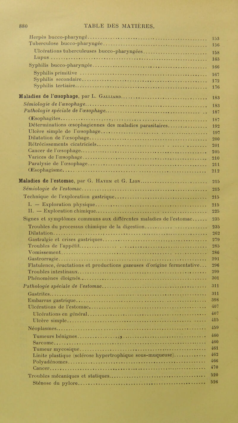 Herpes bucco-pharynge Tuberculosc bucco-pharyngec 15g Ulcerations tuberculeuses bucco-pharyngces 158 Lupus 163 Sypliilis bucco-pharyngee 166 Sypbilis primitive Ig-j Syphilis secondaire j-j2 Syphilis tertiaire 17g Maladies de l'ossophage, par L. Galliahd 183 Semiologie de I'aisophage 183 Palhologie speciale de l'ossophage 187 GEsophagi tes j87 Determinations cesophagiennes des maladies parasitaires 192 Ulcere simple de l'cesophage 197 Dilatation de l'oesophage 200 Retrecissements cicatriciels 201 Cancer de l'cesophage 205 Varices de l'cesophage 210 Paralysie de l'cesophage 211 QEsophagisme 212 Maladies de l'estomac, par G. Hayem et G. Lion 215 Semiologie de l'estomac 215 Technique de l'exploration gastrique 215 I. — Exploration physique 215 II. — Exploration chimique 225 Signes et symptomes communs aux diffeVentes maladies de l'estomac 235 Troubles du processus chimique de la digestion 235 Dilatation 262 Gastralgie et crises gastriqucs 279 Troubles de l'appctit 285 Vomissement 286 Gastrorragie 291 Flatulence, eructations et productions gazeuses d'origine fermentative... 296 Troubles intestinaux 299 Phenomenes eloignes 301 Pathologie speciale de l'estomac 311 Gastrites 311 Embarras gastrique 398 Ulcerations de l'estomac 407 Ulcerations en general 407 Ulcere simple N^oplasmes 459 Tumeurs bcnignes £g 460 Sarcome 460 Tumeur mycosiquc 461 Linite plastiquc (sclerose hypertrophique sous-muqueuse) 462 Polyadenomcs 466 Cancer 470 Troubles m6caniques et statiques 520 SUSnosc du pylore 526