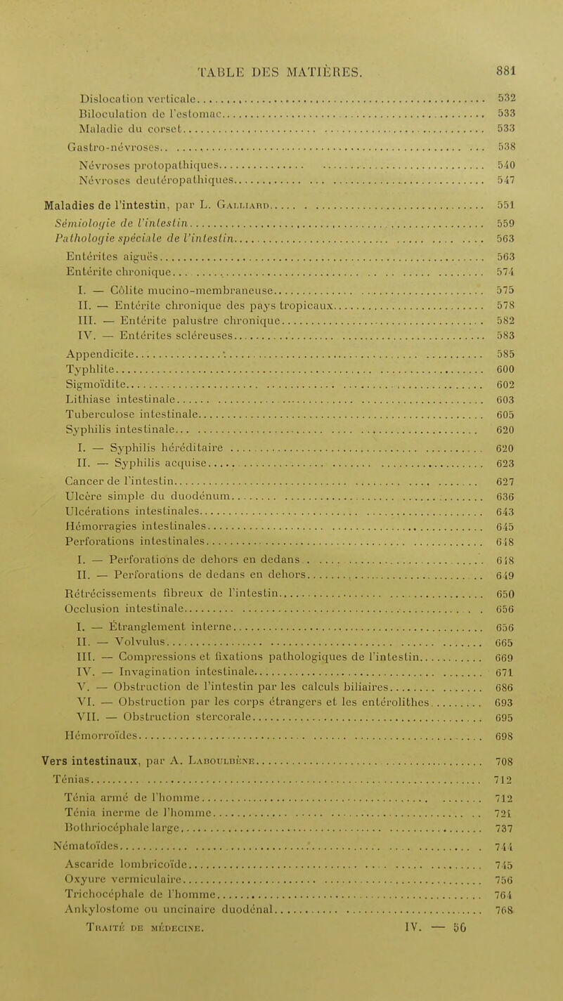 Dislocation verticale 532 Biloculation de I'ostomac 533 Maladie du corset 533 Gastro-nevroses , 538 Nevroses prQtopatbtiqoes 540 Nevroses deuteropathiques 547 Maladies de l'intestin. par L. Galliard 551 Semiolotfie de I'inleslin 559 l'ullwlogie specific de l'intestin 563 Ententes aigues 563 Entente chronique , 574 I. — Colite mucino-membraneuse )75 II. — Entente chronique des pays tropicaux 578 III. — Enterite palustre chronic[uc 582 IV. — Ententes sclereuses 583 Appendicite '. 585 Typhlite 600 Sigmo'idite 602 Lithiase intestinale 603 Tuberculose intestinale 605 Syphilis intestinale 620 I. — Syphilis hercditaire 620 II. — Syphilis acquise 623 Cancer de l'intestin 627 Ulcere simple du duodenum 636 Ulcerations intestinales 643 Hemorragies intestinales 645 Perforations intestinales 648 I. — Perforations de dehors en dedans 618 II. — Perforations de dedans en dehors 649 Retrecissements fibreux de l'intestin 650 Occlusion intestinale . . 656 I. — Etranglement interne 656 II. — Volvulus 665 III. — Compressions et fixations pathologiques de l'intestin 669 IV. — Invagination intestinale 671 V. — Obstruction de l'intestin paries calculs biliaires 686 VI. — Obstruction par les corps ctrangers et les enterolithes 693 VII. — Obstruction stercorale 695 Hemorroi'des 698 Vers intestinaux, par A. Labouldene 708 Tenias 712 Tenia arme de l'homnie 712 Tenia incrme de l'homnie 721 Bothriocephale large 737 Nemaloi'des 744 Ascaride lombrico'ide 745 Oxyure vermiculaire 756 Trichocephale de l'homme 764 Ankylostome ou uncinaire duodenal 768 TllAITlJ DE MliDECINE. IV. 50