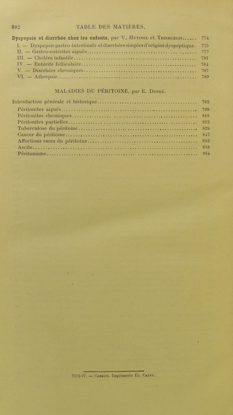 Dyspepsie et diarrhee chez les enfants, par V. IIutinel ct Thlercelih 774 I. — Dyspepsiegastro-intestinale etdiarrhdes simples d'originedyspeptique. 775 II. — Gastro-cnterites aigues 777 III. — Cholera infantile 781 IV. — Entente folliculairc 784 V. — Diarrhees chroniques 787 VI. — Athrepsie 789 MALADIES DU PERITOINE, par E. Dum*. Introduction generate et historique 792 Peritonites aigues 799 Peritonites chroniques 818 Peritonites partielles 822 Tuberculose du peritoine 825 Cancer du peritoine 847 Affections rares du peritoine 852 Ascite :#,*U; 853 Peritonisme 864 7512-97. — ConBEiL. Imprimcrie Ed. CrbtS,