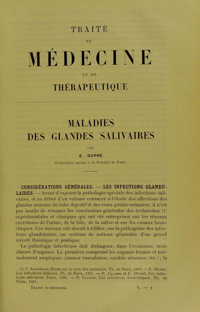 DE MEDECINE ET DE THERAPEUTIQUE MALADIES DES GLANDES SAL1VAIRES PAR E. DUPRE Professeur agrege a la Faculte de Paris. CONSIDERATIONS GENERALES. — LES INFECTIONS GLANDU- LAIRES. —Avant d'exposer la pathologie speciale des infections sali- vaires, et au debut d'un volume consacre a letude des affections des glandes annexes du tube digestif et des voies genito-urinaires, il n'est pas inutile de resumer les conclusions generales des recherches (1) experimentales et cliniques qui ont ete entreprises sur les r£seaux excr6teurs de Purine, de la bile, de la salive et sur les canaux bron- chiques. Ces travaux ont abouti a edifier, sur la pathogenie des infec- tions glandulaires, un systeme de notions generales d'un grand interel llieorique et pratique. La pathologie infectieuse doit distinguer, dans l'economic, trois classes d'organes. La premiere comprend les organes ferm6s et nor- malement aseptiques (canaux vasculaires, cavites sereuses, etc.); la (1) J. ALBAnnAN, Etude sur le rein des urinaires. Th. de Paris, 1889. — E. Dupr£, Les infections biliaires. Th. de Paris, 1891. — P. Claisse et E. Dupre, Les infec- tions salivaires. Paris, 1894. — P. Claisse, Les infections bronchiques. Th. de Paris, 1893.