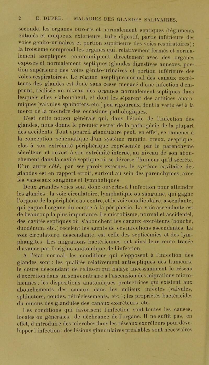 seconde, les organes ouverts cl normalement septiques teguments cutan6s et muqueux ext6rieurs, tube digestif, partie inf6rieure des voies genito-urinaires et portion sup^rieure des voies respiratoires); la troisi6me comprend les organes qui, relativement fermes et norma- lement aseptiques, communiquent directement avec des organes exposes et normalement septiques (glandes digestives annexes, por- tion superieure des voies genito-urinaires et portion inferieure des voies respiratoires). Le regime aseptique normal des canaux cxciv- teurs des glandes est done sans cesse menace dune infection d'em- prunt, r6alisee au niveau des organes normalement septiques dans lesquels elles s'abouchent, et dont les separent des artifices anato- miques (valvules, sphincters, etc.) peu rigoureux,dontla vertu est a la merci de la moindre des occasions palhologiques. C'est celte notion generale qui, dans l'elude de l'infection des glandes, nous donne le premier secret de la pathogenie de la plupart des accidents. Tout appareil glandulaire peut, en efTel, se ramener a la conception schematique d'un systeme ramifie, creux, aseptique, clos a son extremite peripherique representee par le parenchyme s^creteur, et ouvert a son extremite interne, au niveau de son abou- chement dans la cavite septique ou se deverse l'humeur qu'il secrete. D'un autre cote, par ses parois externes, le systeme cavitaire des glandes est en rapport etroit, surtout au sein des parenchymes, avec les vaisseaux sanguins et lymphaliques. Deux grandes voies sont done ouvertesa l'infection pour atteindre les glandes : la voie circulatoire, lymphatique ou sanguine, qui gagne l'organe de la peripheric au centre, et la voie canaliculaire, ascendante, qui gagne l'organe du centre a la peripheric La voie ascendante est de beaucoup la plus importante. Le microbisme, normal et accidentel, des caviles septiques oil s'abouchent les canaux excreteurs (bouche, duodenum, etc.) recelent les agents de ces infections ascendantes. La voie circulatoire, descendante, est celle des septicemics et des lym- phangites. Les migrations bacteriennes ont ainsi leur route traced d'avance par l'origine anatomique de l'infection. A l'etat normal, les conditions qui s'opposent a l'infection des glandes sont : les qualites relativement antiseptiques des humeurs, le cours descendant de celles-ci qui balaye incessamment le r6seau d'excr6tion dans un senscontraire a l'ascension des migrations micro- biennes; les dispositions anatomiques protectrices qui existent aux abouchemenls des canaux dans les milieux infecles (valvules, sphincters, coudes, retr^cissements, etc.); les proprieles bactericides du mucus des glandules des canaux excreteurs, etc. Les conditions qui favorisent l'infection sont toutes les causes, locales ou gene>ales, de d^cheance de l'organe. II ne suffit pas, en effet, d'introduire des microbes dans les reseaux excrdteurs pourd6ve- lopper l'infection : des lesions glandulaires prealables sont ndcessaires