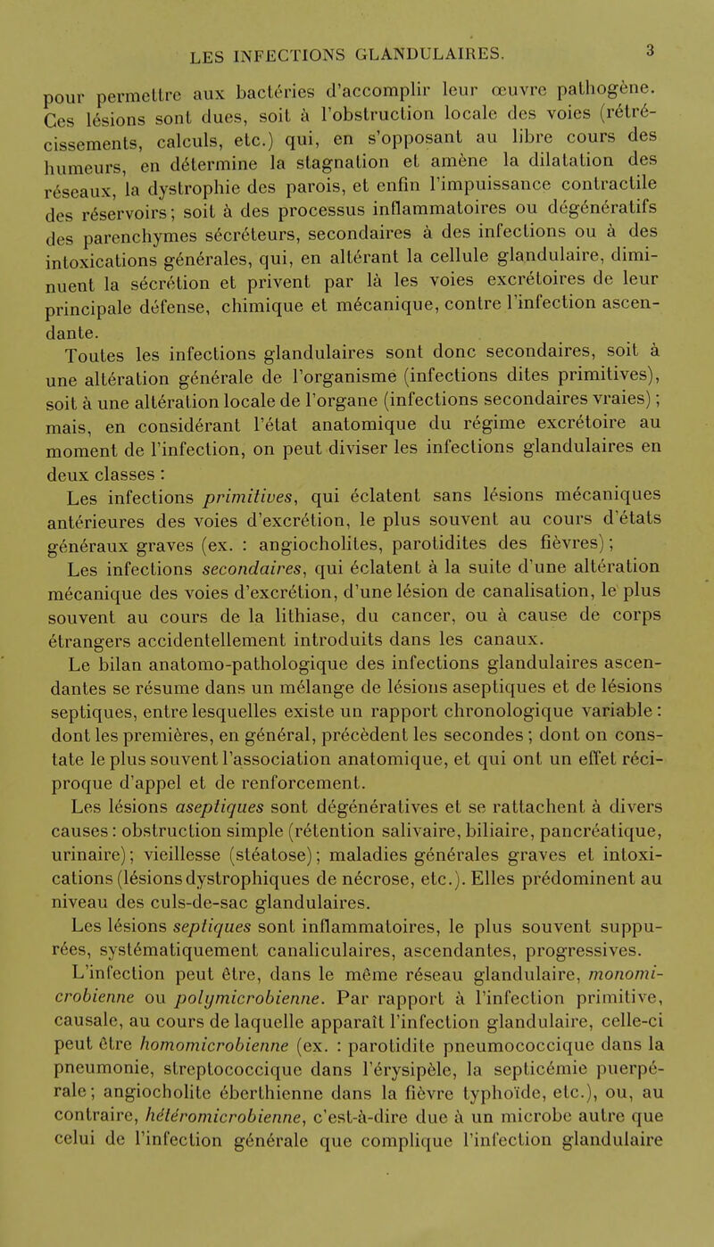 LES INFECTIONS GLANDULAIRES. pour permettre aux bacteries d'accomplir leur ccuvre pathogene. Ces lesions sont dues, soil a l'obstruction locale des voies (retre- cissements, calculs, etc.) qui, en s'opposant au libre cours des humeurs, en determine la stagnation et amene la dilatation des reseaux, la dystrophic des parois, et enfin l'impuissance contractile des reservoirs; soit a des processus inflammatoires ou degen6ratifs des parenchymes secreteurs, secondaires a des infections ou a des intoxications gen6rales, qui, en alterant la cellule glandulaire, dimi- nuent la secretion et privent par la les voies excretoires de leur principale defense, chimique et mecanique, contre l'infection ascen- dante. Toutes les infections glandulaires sont done secondaires, soit a une alteration gen6rale de l'organisme (infections dites primitives), soit a une alteration locale de l'organe (infections secondaires vraies); mais, en considerant l'etat anatomique du regime excretoire au moment de l'infection, on peut diviser les infections glandulaires en deux classes: Les infections primitives, qui eclatent sans lesions m^caniques anterieures des voies d'excretion, le plus souvent au cours d'etats generaux graves (ex. : angiocholites, parotidites des fievres); Les infections secondaires, qui eclatent a la suite d'une alteration mecanique des voies d'excretion, d'une lesion de canalisation, le plus souvent au cours de la lithiase, du cancer, ou a cause de corps etrangers accidentellement introduits dans les canaux. Le bilan anatomo-pathologique des infections glandulaires ascen- dantes se resume dans un melange de 16sions aseptiques et de lesions septiques, entre lesquelles existe un rapport chronologique variable: dont les premieres, en general, precedent les secondes; dont on cons- tate le plus souvent l'association anatomique, et qui ont un effet r6ci- proque d'appel et de renforcement. Les lesions aseptiques sont degeneratives et se rattachent a divers causes: obstruction simple (retention salivaire, biliaire, pancreatique, urinaire); vieillesse (steatose); maladies gen6rales graves et intoxi- cations (lesionsdystrophiques de necrose, etc.). Elles predominent au niveau des culs-de-sac glandulaires. Les lesions septiques sont inflammatoires, le plus souvent suppu- rees, syst6matiquement canaliculaires, ascendantes, progressives. L'infection peut 6tre, dans le meme r£seau glandulaire, monomi- crobienne ou polymicrobienne. Par rapport a l'infection primitive, causale, au cours de laquelle apparait l'infection glandulaire, celle-ci peut 6tre homomicrobienne (ex. : parotidite pneumococcique dans la pneumonie, streptococcique dans l'6rysipele, la septicemic puerpr- rale; angiocholite eberthienne dans la fievre typhoi'de, etc.), ou, au contraire, lidleromicrobienne, e'est-a-dire due t\ un microbe autre que celui de l'infection gen6rale que compliquc l'infection glandulaire