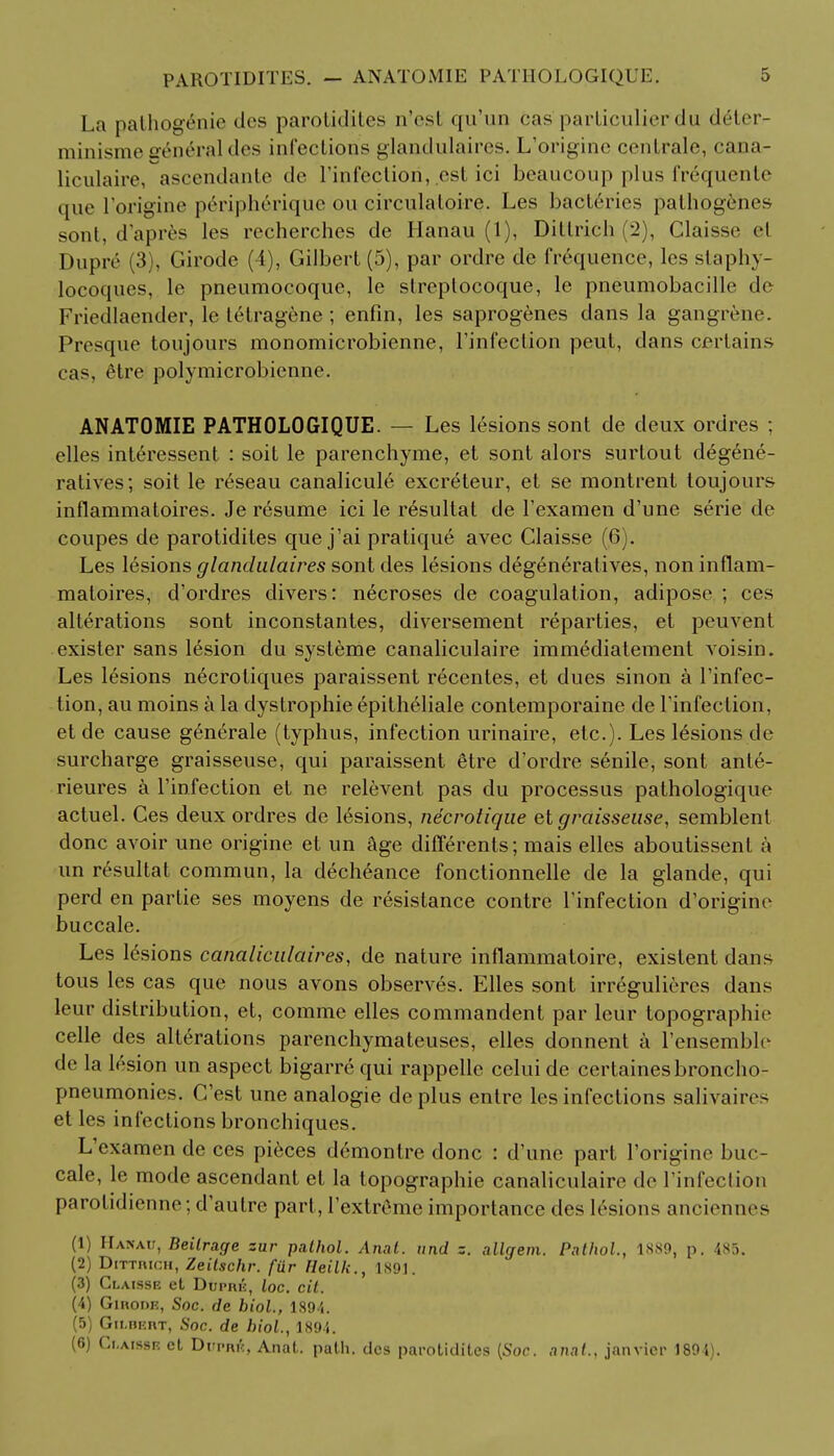 PAROTIDITIS. La pathogenie dcs parotidites n'est qu'un cas particulier du deter- minisme sreneraldes infections glandulaires. L'origine cenirale, cana- liculaire, ascendante de l'infectiori, est ici beaucoup plus fr^quente que l'origine peripherique on circulaloire. Les bacteries palhogenes sont, d'apres les recherches de Hanau (1), Dittrich (2), Claisse el Dupre (3), Girode (4), Gilbert (5), par ordre de frequence, les staphy- locoques, le pneumocoque, le streptocoque, lc pneumobacille de Fricdlaender, le tetragene ; enfin, les saprogenes dans la gangrene. Presque toujours monomicrobienne, l'infection peut, dans certains cas, tHie polymicrobienne. ANATOMIE PATHOLOGIQUE. — Les lesions sont de deux ordres ; elles int6ressent : soit le parenchyme, et sont alors surtout degene- ratives; soit le reseau canalicule excreteur, et se montrenl toujours inflammatoires. Je resume ici le r^sultat de l'examen d'une serie de coupes de parotidites que j'ai pratiqu6 avec Claisse (6). Les lesions glandulaires sont des lesions degeneratives, non inflam- matoires, d'ordres divers: necroses de coagulation, adipose ; ces alterations sont inconstantes, diversement reparties, et peuvent exister sans lesion du systeme canaliculaire immediatement voisin. Les lesions necrotiques paraissent recentes, et dues sinon a l'infec- tion, au moins a la dystrophic epith&iale contemporaine de Tinfeclion, et de cause generale (typhus, infection urinaire, etc.). Les lesions de surcharge graisseuse, qui paraissent 6tre d'ordre senile, sont anle- rieures a l'infection et ne relevent pas du processus pathologique actuel. Ces deux ordres de 16sions, necrotique et graisseuse, semblent done avoir une origine et un &ge differents; mais elles aboutissenl a un resultat commun, la decheance fonctionnelle de la glande, qui perd en partie ses moyens de resistance contre l'infection d'origirie buccale. Les lesions canalicalaires, de nature inflammatoire, existent dans tous les cas que nous avons observes. Elles sont irreguliercs dans leur distribution, et, comme elles commandent par leur topographie celle des alterations parenchymateuses, elles donnent a l'ensemble de la lesion un aspect bigarre qui rappelle celui de certainesbroncho- pneumonies. C'est une analogie deplus entrc les infections salivaires et les infections bronchiques. L'examen de ces pieces demontre done : d'une part l'origine buc- cale, le mode ascendant el la topographie canaliculaire de l'infection parolidienne; d'autre part, l'extreme importance des lesions anciennes (1) Hanau, Beilrage zar palhol. Anat. nnd z. allgem. Pathol., 1889, p. 485. (2) Dittrich, Zeitschr. fur Heilk., 1891. (3) Claisse et Duprk, loc. cit. (4) Girode, Soc. de biol., 1894. (5) Gilbert, Soc. de biol., 1894. (6) Claisse et Dwiuft, Anat. path, dcs parotidites [Soc. .mat., janvicr 1894).