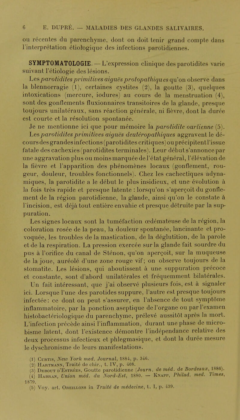 ou recentes du parenchyme, dont on doil lenir grand compte dans l'interprelation 6tiotogique dcs infections parolidiennes. SYMPTOMATOLOGIE. — L'expression clinique des parotidites varie suivant l'etiologie des lesions. Lcs parotidites primitives aigues prolopalhiqu.es qu'on observe d;ms la blennorragie (1), certaines cystites (2), la goutte (3), quelques intoxications (mercure, iodures) au cours de la menstruation 4 . sont des gonflements fluxionnaires transitoires de la glande, presque toujours unilateraux, sans reaction generale, ni fievre, dont la duree est courte et la resolution spontanee. Je ne mentionne ici que pour memoire la parotidite ourlienne (5). Les parotidites primitives aigues deuteropathiques aggravent le de- cours des grandes infections (parotidites critiques) ou pr^cipitent Tissue fatale des cachexies (parotidites terminales). Leur debut s'annonce par une aggravation plus ou moins marquee de l'etat general, l'elevation de la fievre et l'apparition des phenomenes locaux (gonflement, rou- geur, douleur, troubles fonctionnels). Chez les cachectiques adyna- miques, la parotidite a le debut le plus insidieux, et une evolution a la fois tres rapide et presque latente : lorsqu'on s'apergoit du gonfle- ment de la region parotidienne, la glande, ainsi qu'on le constate a l'incision, est deja tout entiere envahie et presque detruite par la sup- puration. Les signes locaux sont la tumefaction cedemateuse de la region, la coloration rosee de la peau, la douleur spontanee, lancinante et pro- voquee, les troubles dela mastication, de la deglutition, de la parole etde la respiration. La pression exercee sur la glande fait sourdre du pus a l'orifice du canal de Stenon, qu'on apergoit, sur la muqueuse de la joue, aureole d'une zone rouge vif; on observe toujours de la stomatite. Les lesions, qui aboutissent a une suppuration precoce et constante, sont d'abord unilaterales et frequemment bilaterales. Un fait interessant, que j'ai observe plusieurs fois, est a signaler ici. Lorsque l'une des parotides suppure, l'autre est presque toujours infectee: ce dont on peut s'assurer, en l'absence de tout symptome inflammaloire, par la ponction aseptique del'organe ou parl'examen histobacteriologique du parenchyme, preleve aussitot npres la mort. L'infection precede ainsi l'inflammation, durant une phase de micro- bisme latent, dont l'existence demontre l'ind6pendance relative des deux processus infectieux et phlegmasique, et dont la duree mesure le dyschronisme de leurs manifestations. (1) Curtis, New York med. Journal, 1884, p. 310. (2) Hartmann, Traite de chir., t. IV, p. 408. (3) Dedout d'Estrkes, Goutle parotidienne [Journ. de mid. de Bordeaux, 1886). (4) Hadran, Union mid. du Nord-Est, 1880. — Knapp, Philad. med. Times, 1879. (5) Voy. art. Oreillons in Traili de mddecine, t. I, p. 439.