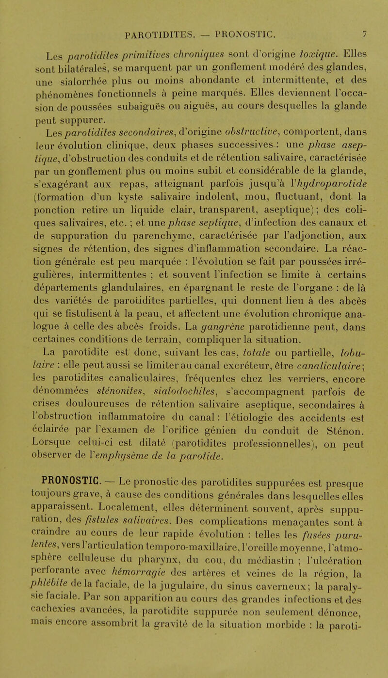 Los parotidites primitives chroniques soul d'origine loxique. Elles sonl bilaterales, semarquent par un gonflement modere desglandes, une sialorrhee plus ou moins abondante el intermittente, el des phenomenes fonctionnels a peine marques. Elles deviennent Tocca- sion de poussees subaigu8s ou aigues, au cours desquelles la glande peut suppurer. Lesparotidites secondaires, d'origine obstructive, comporlent, dans leur evolution clinique, deux phases successives : une phase asep- tique, d'obslruction des conduits et de retention salivaire, caracterisee par un gonflement plus ou moins subit et considerable de la glande, s'exagerant aux repas, atteignant parfois jusqu'a Yhydroparotide (formation d'un kyste salivaire indolent, mou, fluctuant, dont la ponction retire un liquide clair, transparent, aseptique); des coli- ques salivaires, etc.; et une phase septique, d'infection des canaux et de suppuration du parenchyme, caracterisee par Fadjonction, aux signes de retention, des signes d'inflammation secondaire. La reac- tion generale est peu marquee : revolution se fait par poussees irre- gulieres, intermittentes ; et souvent Finfection se limite a certains departemenls glandulaires, en epargnant le reste de l'organe : de la des varietes de parotidites partielles, qui donnent lieu a des abces qui se fistulisenta la peau, et afl'ectent une evolution chronique ana- logue a celle des abces froids. La gangrene parotidienne peut, dans certaines conditions de terrain, compliquer la situation. La parotidite est done, suivant les cas, totale ou partielle, lobu- laire : elle peutaussi se limiterau canal excreteur, etre canaliculaire; les parotidites canaliculaires, frequentes chez les verriers, encore denommees stenonites, sialodochites, s'accompagnent parfois de crises douloureuses de r6tention salivaire aseptique, secondaires a Tobstruction inflammatoire du canal: Tetiologie des accidents est (■clairee par l'examen de Torilice genien du conduit de Stenon. Lorsque celui-ci est dilate (parotidites professionnelles), on peut observer de Yemphyseme de la parotide. PRONOSTIC. — Le pronostic des parotidites suppurees est presque ton jours grave, a cause des conditions generales dans lesquelles elles apparaissent. Localement, elles delerminent souvent, apres suppu- ration, des fistules salivaires. Des complications menagantes sont a craindre au cours de leur rapide evolution : telles les fusees />«r«- lentes, vers l'articulalion t emporo-maxillaire, l'oreille moyenne, Patmo- splin-o celluleusc du pharynx, du cou, du m6diastin ; l'ulceration perforante avec himorragie des art6res et veines de la ivgion, la phlibite de la facinlr, de la jugulaire, du sinus cavcrneux; la paraly- sie laciale. Par son a|>parition au cours des grandes infections etdes cachexies avancees, la parotidite- suppur6e non seulemenl drnonce, mais encore assombrit la gravite de la situation morbide : la paroti-