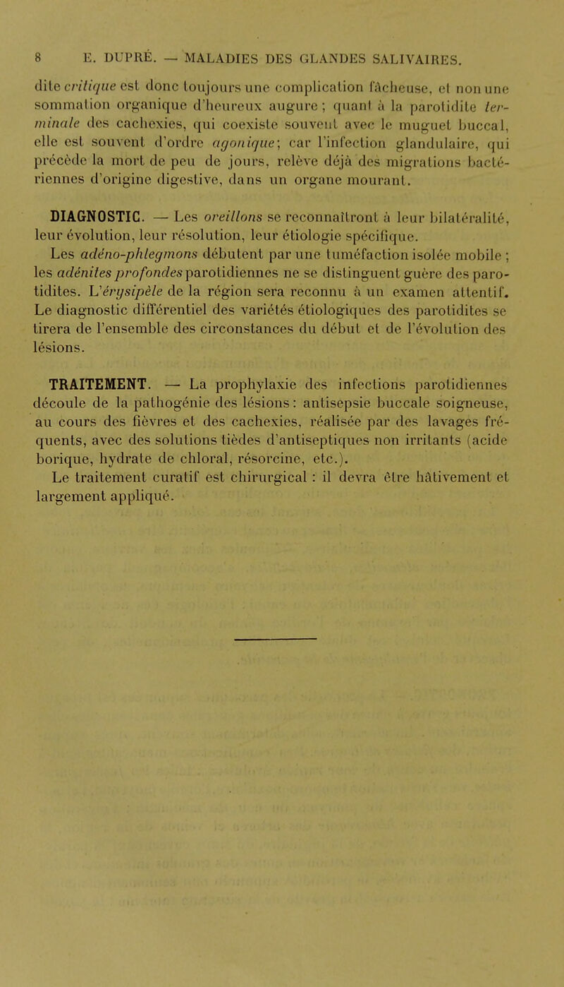 dite critique est done toujoursunc complication i'Achcuse, el non une sommation organique d'heureux augure; quanl j la parotidite l<-r- minale des cachexies, qui coexiste souveul avec le muguet buccal, elle est souvenl d'ordre agonique; car rinfection glandulaire, qui precede la mort de peu de jours, releve deja des migrations bacte- riennes d'origine digestive, dans un organe mourant. DIAGNOSTIC. —• Les oreillons se reconnaUronl h leur bilateralit6, leur evolution, leur resolution, leur eiiologie specifique. Les ade no-phlegmons debutent par une tumefaction isolee mobile; les adenitesprofondesparolidiennes ne se distinguent guere des paro- tidites. L'erysipele de la region sera reconnu a un examen attentif. Le diagnostic diff6rentiel des varietes 6tiologiques des parotidites se tirera de l'ensemble des circonstances du debut et de revolution des lesions. TRAITEMENT. — La prophylaxie des infections parotidiennes decoule de la pathogenie des lesions: antisepsie buccale soigneuse, au cours des fievres et des cachexies, realisee par des lavages fre- quents, avec des solutions tiedes d'antiseptiques non irritants (acide borique, hydrate de chloral, resorcine, etc.). Le traitement curatif est chirurgical : il devra elre hativemenl et largement applique.