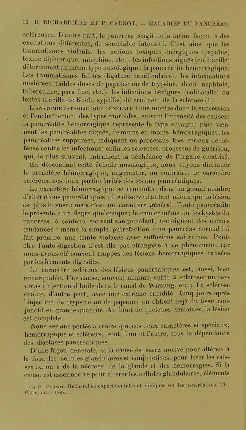 sclereuses. D'autre pari, le pancreas reagit de la meme facon, a des excitations differentes, dc se'mblable intensity. C'est ainsi que les traumatismes violents, les actions loxiques energiques ^papa'ine, loxine diphterique, morphine, etc. , les infections aiguSs colibacille) < It I ci mment unmeme type nosologique., la pancreatite hemorragiqin-. Les traumatismes faibles (ligature canaliculaire , les intoxications moderees (faibles doses de papa'ine ou de trypsine, alcool naphtole, tuberculine, paraffine, etc.), les infections benignes (colibacille) ou lentes (bacille de Koch, syphilis) determinent de la sclerose (1). L'anatomiepathologique generale nous montre done la succession et Tenchainement des types morbides, suivanll'intensite des causes; la pancreatite hemorragique represente le type suraigu; puis vien- nent les pancreatites aigues, demoins en moins hemorragiques; les pancreatites suppurees, indiquant un processus tres serieux de de- fense contre les infections; enfin les scleroses, processus de guerison, qui, le plus souvent, entrainent la decheance de l'organe cicatrised En descendant cette echelle nosologique, nous voyons diminuer le caraclere hemorragique, augmenter, au contraire, le caractere sclereux, ces deux particularity des lesions pancreatiques. Le caractere hemorragique se rencontre dans un grand nombre d'alterations pancreatiques : il s'observed'autant mieux que la lesion est plus intense : mais c'est un caractere general. Toute pancreatite le presente a un degre quelconque; le cancer meme ou les kystes du pancreas, a contenu souvent sanguinolent, temoignent des memes tendances : meme la simple putrefaction d'un pancreas normal lui fait prendre une teinte violacee avec suffusions sanguines. Peut- etre Fauto-digestion n'est-elle pas etrangere a ce phenomene, car nous avons et6 souvent frappes des lesions hemorragiques causees par les ferments digestifs. Le caractere sclereux des lesions pancreatiques est, aussi, bien remarquable. Une cause, souvent minime, suffit a scleroser un pan- creas (injection d'huile dans le canal de Wirsung, etc.). La sclerose evolue, dautre part, avec une extreme rapidite. Cinq jours apres Finjection de trypsine ou de papa'ine, on obtient deja du tissu con- jonctif en grande quantite. Au bout de quelques semaines, la 16sion est complete. Nous serions portes a croire que ces deux caracteres si speciaux, hemorragique et sclereux, sont, Tun et l'autre, sous la dependance des diastases pancreatiques. D'une facon generale, si la cause est assez nocive pour alterer, a la fois, les cellules glandulaires et conjonctives, pour leser les vais- seaux, on a de la necrose de la glande et des hemorragies. Si la cause est assez nocive pour alterer les cellules glandulaires, elements (1) P. Carnot, Rechcrches expcrimehtales ct cliniques sur les pancreatites. Th. Paris, mars 1898.