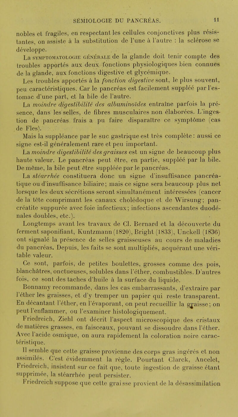 nobles el fragiles, en respectanl les cellules conjonclives plus r£sis- tantes, on assiste a la subsliLution de Tune a l'autre : la sclerose se developpe. La symptomatologie <iknkisale de la glandc doit tenir compte des troubles apportes aux deux fonclions physiologiques bien connues de la glande, aux fonclions digestive et glycemique. Les troubles apportes a la fonction digestive sont, le plus souvent, peu caracleristiques. Car le pancreas est facilement supplee par l'es- tomac d une part, et la bile de l'autre. La moindre digestibilile des albumino'ides entraine parfois la pre- sence, dans les selles, de fibres musculaires non elaborees. L'inges- tion de pancreas frais a pu faire disparaitre ce symptdme (cas de Fles). Mais la suppleance par le sue gastrique est tres complete : aussi ce signe est-il generalement rare et peu important. La moindre digestibilite des graisses est un signe de beaucoup plus haute valeur. Le pancreas peut etre, en partie, supplee par la bile. Dememe, la bile peut 6tre suppleee par le pancreas. La stearrhee constituera done un signe d'insuffisance pancr£a- tique ou d'insuffisance biliaire; mais ce signe sera beaucoup plus net lorsque les deux secretions seront simultanement interess^es (cancer de la tete comprimant les canaux choledoque et de Wirsung; pan- creatite suppuree avec foie infectieux; infections ascendantes duode- nales doubles, etc.). Longtemps avant les travaux de CI. Bernard et la decouverte du ferment saponifiant, Kuntzmann (1820), Bright (1833), Unckell (1836) ont signale la presence de selles graisseuses au cours de maladies du pancreas. Depuis, les fails se sont multiplies, acquerant une veri- table valeur. Ce sont, parfois, de petites boulettes, grosses comme des pois, blanchatres, onctueuses, solubles dans Tether, combustibles. D autres fois, ce sont des taches d'huile a la surface du liquide. Bonnamy recommande, dans les cas embarrassants, d'extraire par Tether les graisses, et d'y tremper un papier qui reste transparent. En decantant Tether, en Tevaporant, on peut recueillir la ^aisse; on peut Tenflammer, ou Texaminer histologiquement. Friedreich, Ziehl ont d6crit Taspect microscopique des crislaux de matieres grasses, en faisceaux, pouvant se dissoudre dans Tether. Avec Tacide osmique, on aura rapidement la coloration noire carac- teristique. II semble que celte graisse provienne des corps gras insert s et non n^imilrs. C'est ('-videmment la regie. Pourtant Clarck, Ancelet, Friedreich, insistent sur ce fait que, toute ingestion de graisse etant supprim<§e, la stearrhee peul persister. I' riedreich suppose que celte grai sse provient de la <l<V;i^similation