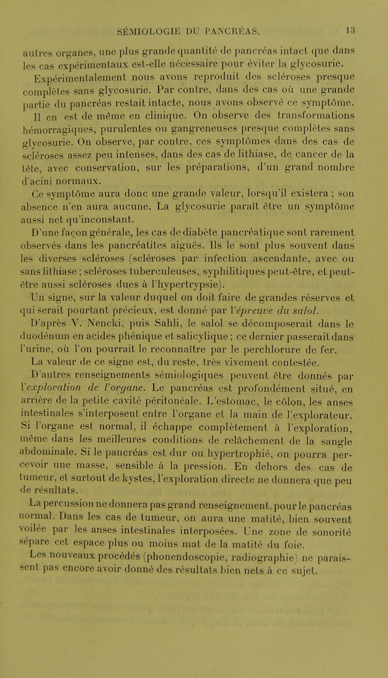 autres organes, une plus grande quantit6 de pancreas intact que dans les cas experimentaux est-elle neeessaire pour eviter la glycosurie. Experimentalement nous avons reproduit des scleroses presque completes sans glycosurie. Par conlre, dans des cas ou une grande partie du pancreas restait intacte, nous avons observe ce symptdme. II en esl <le m6me en clinique. On observe des transformations hemorragiques, purulentes ou gangreneuses presque completes sans lveosurie. On observe, par contre, ces symptomes dans des cas de scleroses assez peu intenses, dans des cas de lithiase, de cancer de la tele, avec conservation, sur les preparations, d'un grand nombre d'acini normaux. Ce symptdme aura done une grande valeur, lorsqu'il existera ; son absence n'en aura aucune. La glycosurie parait etre un symptdme aussi net qu'inconstant. D'unefaQongenerale, les cas dediabete pancreatique sont rarement observes dans les pancreatites aigues. lis le sont plus souvent dans les diverses scleroses (scleroses par infection ascendante, avec ou sans lithiase; scleroses tuberculeuses, syphilitiques peut-etre, et peut- etre aussi scleroses dues a l'hypertrypsie). Un signe, sur la valeur duquel on doit faire de grandes reserves et qui serait pourtant precieux, est donne par Yepreuve du salol. D'apres V. Nencki, puis Sahli, le salol se decomposerait dans le duodenum en acides phenique et salicylique; ce dernier passeraitdans l'urine, ou Ton pourrait le reconnaitre par le perchlorure de fer. La valeur de ce signe est, du reste, tres vivement contested. D'autres renseignements semiologiques peuvent etre donnes par Vexploration de Vorgane. Le pancreas est profondement situ6, en arriere de la petite cavite peritoneale. Lestomac, le colon, les anses intestinales s'interposent entre Torgane et la main de l'explorateur. Si l'organe est normal, il echappe completement a Texploration, meme dans les meilleures conditions de relachement de la sangle abdominale. Si le pancreas est dur ou hypertrophic, on pourra per- cevoir une masse, sensible a la pression. En dehors des cas de tumeur, et surtout de kystes, Texploration directe ne donnera que peu de resultals. La percussion ne donnera pas grand renseignement, pour le pancreas normal. Dans les cas de tumeur, on aura une matite, bien souvent voilee par les anses intestinales interposees. Une zone de sonoriie separe cet espace plus ou moins mat de la matite du foie. Les nouveaux procedds (phonendoscopie, radiographic) ne parais- sent pas encore avoir donne des resultats bien nets a ce sujet.