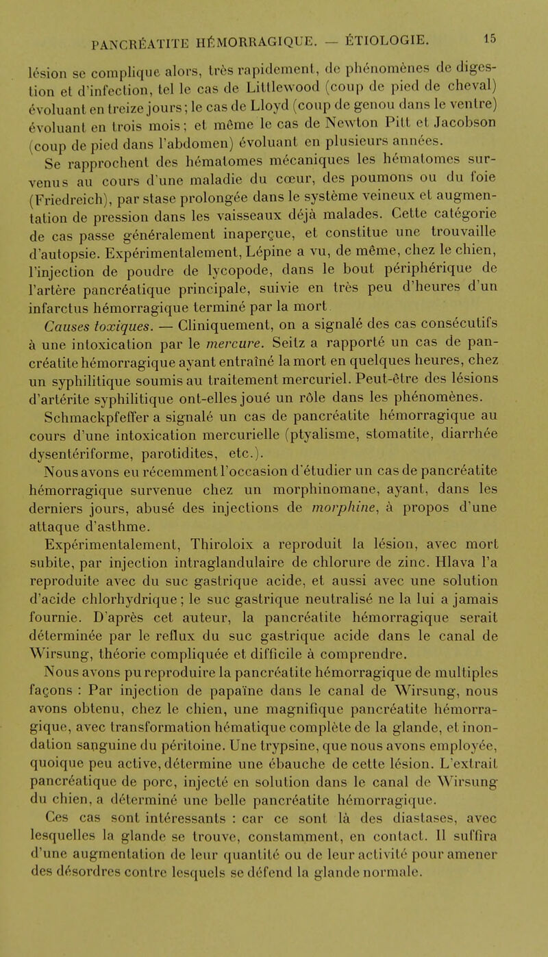 lesion se complique alors, tres rapidement, de phenomenes de diges- tion et d'infection, tel le cas de Littlewood (coup de pied de cheval) evoluant en treize jours; le cas de Lloyd (coup de genou dans le ventre) 6voluani en Irois mois; et m6me le cas de Newton Pitt et Jacobson (coup de pied dans l'abdomen) evoluant en plusieurs annees. Se rapprochent des hematomes mecaniques les hematomcs sur- venus au cours d'une maladie du cceur, des poumons ou du foie (Friedreich), par stase prolongee dans le systeme veineux et augmen- tation de pression dans les vaisseaux d6ja malades. Cette categorie de cas passe generalement inapergue, et constitue une trouvaille d'autopsie. Experimentalement, L6pine a vu, de m6me, chez le chien, l'injection de poudre de lycopode, dans le bout periph6rique de l'artere pancreatique principale, suivie en tres peu d'heures d'un infarctus hemorragique termine par la mort Causes toxiques. — Cliniquement, on a signale des cas consecutifs a une intoxication par le mercure. Seitz a rapporte un cas de pan- creatite hemorragique ayant entraine la mort en quelques heures, chez un syphilitique soumisau traitement mercuriel. Peut-etre des lesions d'arterite syphilitique ont-elles joue un rdle dans les ph^nomenes. Schmackpfeffer a signale un cas de pancreatite hemorragique au cours d'une intoxication mercurielle (ptyalisme, stomatite, diarrhee dysenteriforme, parotidites, etc.)- Nousavons eu recemmentl'occasion d'etudier un cas de pancreatite hemorragique survenue chez un morphinomane, ayant, dans les derniers jours, abus£ des injections de morphine, a propos d'une attaque d'asthme. Experimentalement, Thiroloix a reproduit la lesion, avec mort subite, par injection intraglandulaire de chlorure de zinc. Hlava l'a reproduite avec du sue gastrique acide, et aussi avec une solution d'acide chlorhydrique; le sue gastrique neutralise ne la lui a jamais fournie. D'apres cet auteur, la pancr6atite hemorragique serait determinee par le reflux du sue gastrique acide dans le canal de Wirsung, theorie compliquee et difficile a comprendre. Nous avons pureproduire la pancreatite hemorragique de multiples faQons : Par injection de papa'ine dans le canal de Wirsung, nous avons obtenu, chez le chien, une magnifique pancreatite hemorra- gique, avec transformation h6matique complete de la glande, et inon- dation sanguine du peritoine. Une trypsine, que nous avons employ6e, quoique peu active, determine une ebauche de cette lesion. L'extrait pancreatique de pore, injecte en solution dans le canal de Wirsung du chien, a determine une belle pancreatite hemorragique. Ces cas sont int6ressants : car ce sont la des diastases, avec lesquelles la glande se trouve, constamment, en contact. 11 suffira d'une augmentation de leur quanlite ou de leur activity pouramener des desordres contrc lcsquels se defend la glande normale.