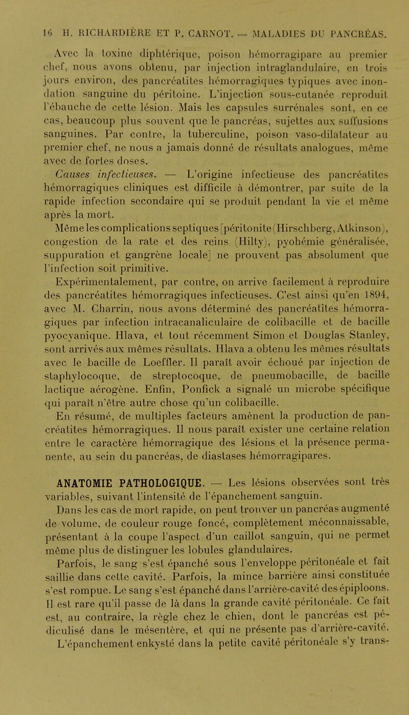 Avec lit loxinc dipht6rique, poison hemorragipare au premier chef, nous avons obtenu, par injection intraglandulaire, en trois jours environ, des pancreatites hemorragiques typiques avec inun- dation sanguine du pcritoine. L'injection sous-cutanec reproduit I'^bauche de eette lesion. Mais les capsules surrenales sont, <-n ee cas, beaucoup plus souvent que le pancreas, sujeltes aux suffusions sanguines. Par contre, la tuberculine, poison vaso-dilalaleur au premier chef, ne nous a jamais donne de resultats analogues, meme avec de fortes doses. Causes infectieuses. — L'origine infeclieuse des pancreatites hemorragiques cliniques est difficile a demontrer, par suite de la rapide infection secondaire qui se produit pendant la vie et m6me apr6s la mort. MSme les complications septiques [peritonite(Hirschberg, Atkinson , congestion de la rate et des reins (Hilty), pyohemie gen6ralisee, suppuration et gangrene locale] ne prouvent pas absolument que l'infection soit primitive. Experimentalement, par contre, on arrive facilement a reproduire des pancreatites hemorragiques infectieuses. C'est ainsi qu'en 1894, avec M. Charrin, nous avons determine des pancreatilcs hemorra- giques par infection intracanaliculaire de colibacille et de bacille pyocyanique. Hlava, et tout recemment Simon et Douglas Stanley, sont arrives aux memes resultats. Hlava a obtenu les memes resultats avec le bacille de Loeffler. II parait avoir echoue par injection de staphylocoque, de streptocoque, de pneumobacille, de bacille lactique aerogene. Enfin, Ponfick a signale un microbe specifique qui parait n'etre autre chose qu'un colibacille. En resume, de multiples facteurs amenent la production de pan- creatites hemorragiques. II nous parait exister line certaine relation entre le caractere hemorragique des lesions et la presence perma- nente, au sein du pancreas, de diastases hemorragipares. ANATOMIE PATHOLOGIQUE. — Les lesions observees sont ties variables, suivant l'intensite de repanchement sanguin. Dans les cas de mort rapide, on peut trouver un pancreas augmente de volume, de couleur rouge fonce, completement meconnaissable, presentant a la coupe l'aspect d'un caillot sanguin, qui ne permet meme plus de distinguer les lobules glandulaires. Parfois, le sang s'est epanche sous l'enveloppe peritoneale et fait saillie dans cette cavite. Parfois, la mince barrirre ainsi constituee s'est rompue. Le sang s'est epanche dans l'arriere-cavite des epiploons. II est rare qu'il passe de la dans la grande cavite peritoneale. Ge fail est, au contraire, la regie chez le chien, dont le pancreas est pe- diculise dans le mesentere, et qui ne presente pas d'arriere-cavile. L epanchement enkyste dans la petite cavite peritoneale s'y trans-