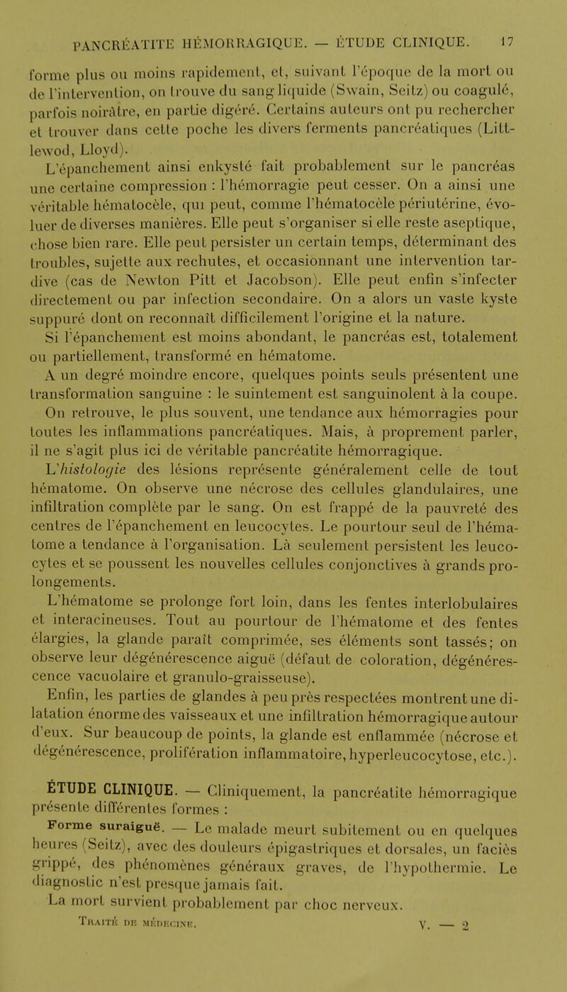 forme plus ou moins rapidement, et, suivant I'epoque de la mort ou de ['intervention, on trouve du sangliquide (Swain, Seitz)ou coagule, parfois noiratre, en parLie digere\ Certains auteurs ont pu rechercher et trouver dans cette poche les divers ferments pancreatiques (Litt- lewod, Lloyd . L'epanchement ainsi enkyste fait probablement sur le pancreas une certaine compression : rhemorragie peut cesser. On a ainsi une veritable hematocele, qui peut, comme l'h&natocele periuterine, 6vo- luer tie diverses manieres. Elle peut s'organiser si elle reste aseptique, chose bien rare. Elle peut persister un certain temps, determinant des troubles, sujelte aux rechutes, et occasionnant une intervention tar- dive (cas de Newton Pitt et Jacobson). Elle peut eufin s'infecter direelement ou par infection secondaire. On a alors un vaste kyste suppure dont on reconnait difficilement l'origine et la nature. Si repanchement est moins abondant, le pancreas est, totalement ou partiellement, transform^ en hematome. A un degre moindre encore, quelques points seuls presentent une transformation sanguine : le suintement est sanguinolent a la coupe. On relrouve, le plus souvent, une tendance aux hemorragies pour toules les inflammations pancreatiques. Mais, a proprement parler, il ne s'agit plus ici de veritable pancreatite hemorragique. L'histologic des lesions represente generalement celle de tout hematome. On observe une necrose des cellules glandulaires, une infiltration complete par le sang. On est frapp6 de la pauvret6 des centres de repanchement en leucocytes. Le pourtour seul de l'hema- tome a tendance a Torganisation. La seulement persistent les leuco- cytes et se poussent les nouvelles cellules conjonctives a grands pro- longements. L'h6matome se prolonge fort loin, dans les fentes interlobulaires et interacineuses. Tout au pourtour de l'hematome et des fentes elargies, la glande parait comprimee, ses elements sont tasses; on observe leur degenerescence aigue (defaut de coloration, deg6n6res- cence vacuolaire et granulo-graisseuse). Enfin, les parties de glandes a peupres respectees montrentune di- latation enormedes vaisseaux et une infiltration hemorragique autour d'eux. Sur beaucoup de points, la glande est enflammee (n6crose et degen6rescence, proliferation inflammatoire,hyperleucocytose, etc.). ETUDE CLINIQUE. — Cliniquement, la pancreatite hemorragique pr6sente differentes formes : Forme suraigug. — Le malade meurt subitement ou en quelques heures (Seitz), avec des douleurs epigastriques et dorsales, un facies grippe, des phenomenes gendraux graves, de Thypothermie. Le diagnostic n'est presque jamais fait. La mort survient probablement par choc nerveux. TnAITK DE MEDECINE. V. 2