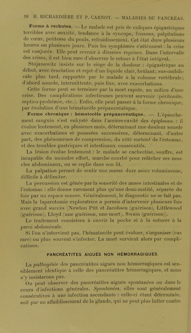 Forme a rechutes. — Lc malade est pris tie coliques epigaslriques terribles avec anxiele, tendance a la syncope, frissons, palpitations de cceur, petitesse du ponls, refroidissement. Get etat dure plusieurs heures ou plusieurs jours. Puis les symptdmes s'atlenuent: la crise est conjur6e. Elle peut revenir a diverses reprises. Dans Pintervalle des crises, il est bien rare d'observer le retour a Petal integral. Stojanowitz insiste sur le siege de la douleur : epigaslrique au debut, avec eructation et rejet d'un liquide clair, brulant; sus-ombili- cale plus tard, rapportee par le malade a la colonne vert6brale; d'abord sourde, intermittente, puis fixe, avec exacerbations. Celte forme peut se terminer par la morl rapide, au milieu d'une crise. Des complications infectieuses peuvent survenir fperitonile, septico-pyohemie, etc.). Enfin, elle peut passer a la forme chronique, par evolution d'une hematocele pr6pancr6atrcpie. Forme chronique : hematocele prepancreatique. — L'epanclie- ment sanguin s'est enkyste dans Parriere-cavite des epiploons : il evolue lentement, en plusieurs mois, determinant une douleur sourde avec exacerbations et pouss^es successives, determinant, d'autre part, des phenomenes de compression, du cot6 surtout de I'estomac, et des troubles gastriques et intestinaux consecutifs. La lesion evolue lentement: le malade se cachectise, souffre, est incapable du moindre effort, marche courbe pour relacher ses mus- cles abdominaux, ou se replie dans son lit. La palpation permet de sentir une masse dure assez volumineuse, difficile a delimiter. La percussion est genee par la sonorite des anses inleslinales et de Pestomac : elle donne rarement plus qu'une demi-matite, separee du foie par un espace sonore. Generalement, le diagnostic ne se fait pas. Mais la laparotomie exploratrice a permis d'intervenir plusieurs fois avec grand succes [Newton Pitt et Jacobsen (guerison), Littlewood (guerison), Lloyd (une guerison, une mort), Swain (guerison)]. Le traitement consistera a ouvrir la poche et a la suturer a la paroi abdominale. Si Pon n'intervient pas, Phematocele peut evoluer, s'organiser (cas rare) ou plus souvent s'infecter. La mort survient alors par compli- cations. PANCREATITES AIGUES NON HEMORRAGIQUES. La pal/iogenie des pancreatites aigues non h6morragiqucs est sen- siblement identique a celle des pancreatites h6morragiques, et nous n'y insisterons pas. On peut observer des pancreatites aigues spontanees ou dans le cours d'infections g6n6ralcs. Spontanees, elles sonl generalement cons6cutives a une infection asccndanle : cellc-ci elanf delerminee. soit par un affaiblissemenl de la glande, qui nc peut plus lutter conlre