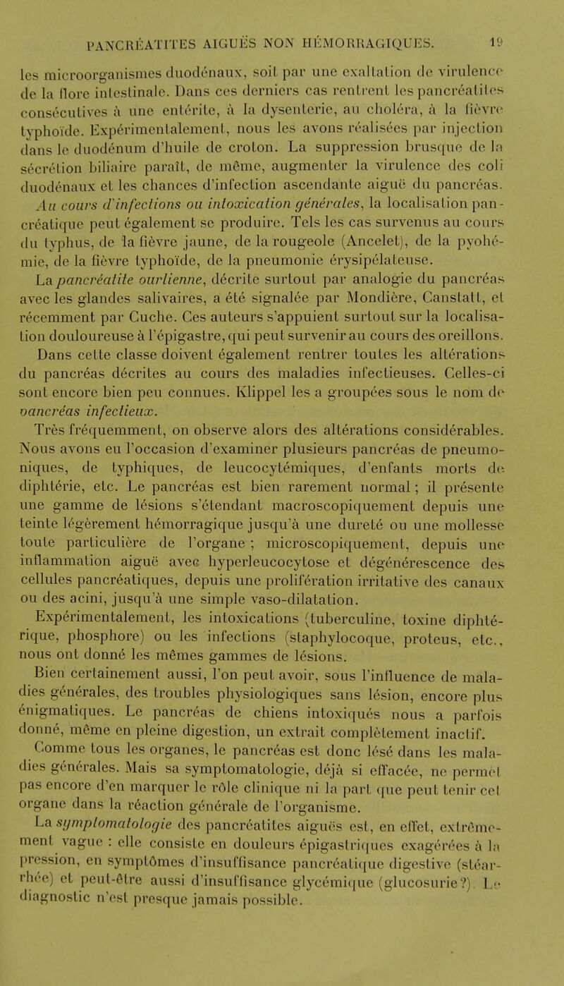 pancreatites aigues non hemorragiques. les microorganismes duod6naux, soil par une exaltation de virulenc< de la llore intestinale. Dans ces derniers cas rentrenl les pancreatites consecutives a une entente, a la dysenteric, an cholera, a la fievre typhoide. Experimentalement, nous les avons realisecs par injection dans le duodenum d'huile de crolon. La suppression brusque de la s6cr6tion biliaire parail, de meme, augraenLer la virulence des coli dnodeiiaux et les chances d'infection ascendante aigue* du pancreas. .1;/ cours d'infections on intoxication generates, la localisation pan- creatine pent egalement se produire. Tels les cas survenus au conrs du typhus, de la fievre jaune, de la rougeole (Ancelet), de la pyohe- 111 ie, ile la fievre lyphoi'de, de la pneumonic erysipelateuse. La pancrealite ourlienne, decrite surtout par analogic du pancreas avec les glandes salivaires, a ete signalee par Mondiere, Canslatt, el tvcemment par Guche. Ces auteurs s'appuient surtout sur la localisa- tion douloureuse a l'epigaslre, qui pent survenir au cours des oreillons. Dans cette classe doivent egalement rentrer toules les alterations du pancreas decrites au cours des maladies int'ectieuses. Celles-ci sont encore bien peu connues. Klippel les a groupees sous le nom de oancre'as infectieux. Tres frequemment, on observe alors des alterations considerables. Nous avons eu Toccasion d'examiner plusieurs pancreas de pneumo- niques, de typhiques, de leucocytemiques, d'enfants morts de. diphterie, etc. Le pancreas est bien rarement normal; il pr6sente une gamme de lesions s'etendant macroscopiquement depuis une teinte legerement h&norragique jusqu'a une durete ou une mollesse toute parliculiere de l'organe ; microscopiquement, depuis une inflammation aigue avec hyperleucocytose et degene>escence des cellules pancreatiques, depuis une proliferation irritative des canaux ou des acini, jusqu'a une simple vaso-dilatalion. Experimentalement, les intoxications (tuberculine, toxine diphte- rique, phosphore) ou les infections (staphylocoque, protcus, etc., nous ont donne les mSmes gammes de lesions. Bien certainement aussi, Ton peut avoir, sous l'inlluence de mala- dies generates, des troubles physiologiques sans lesion, encore pins enigmatiques. Le pancreas de chiens inloxiques nous a parfois donne, meme en pleine digestion, un extrait completement inactif. Comme tous les organes, le pancreas est done lese dans les mala- dies generates. Mais sa symptomatologie, deja si effaced, ne permel pas encore d'en marqucr le role clinique ni la part que peut. tenir eel organe dans la inaction generate de l'organisme. La symptomatologie des pancrealiles aigues est, en effet, exlreme- ment vague : elle consiste en douleurs epigastriques exagerees a h pression, en sympl6mes crinsuffisance panoreatique digestive (stear- rhee) et peut-etre aussi d'insuffisance glycemique (glucosurie?). Le diagnostic n'est presque jamais possible.