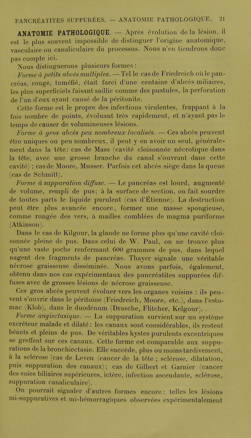 ANATOMIE PATHOLOGIQUE. — Apres Evolution dela lesion, il est le plus souvent impossible tic distinguer l'origine anatomique, vasculaire ou canaliculaire du processus. Nous n'en tiendrons done pas compte ici. Nous distinguerons plusieurs formes : Forme d j/etits abces multiples. — Tel le cas de Friedreich ou le pan- creas, rouge, lumefie, clail farci d'une centaine d'abces miliaires, les plus superficiels 1'aisant saillie comme des pustules, la perforation de Tun d'eux ayant cause de la peritonite. Gette forme est le propre des infections virulentes, frappant a la fois nombre de points, evoluant Ires rapidement, et n'ayant pas le temps de causer de volumineuses lesions. Forme a gros abces peu nombreux localises. — Ces abces peuvent Stre uniques ou peu nombreux, il peut y en avoir un seul, generale- ment dans la tete: cas de Mass (cavit6 cloisonnee n6crotique dans la t6te, avec une grosse branche du canal s'ouvrant dans cette cavite) ; casde Moore, Musser. Parfois cet abces siege dans la queue (cas de Schmitt). Forme a suppuration diffuse. — Le pancreas est lourd, augmente de volume, rempli de pus; a la surface de section, on fait sourdre de toutes parts le liquide purulent (cas d'Etienne). La destruction peut 6tre plus avancee encore, former une masse spongieuse, comme rongee des vers, a mailles comblees de magma puriforme (Atkinson). Dans le cas de Kilgour, la glande ne forme plus qu'une cavit6 cloi- sonnee pleine de pus. Dans celui de W. Paul, on ne trouve plus qu'une vaste poche renfermant 600 grammes de pus, dans lequel nagent des fragments de pancreas. Thayer signale une veritable necrose graisseuse disseminee. Nous avons parfois, egalement, obtenu dans nos cas experimentaux des pancreatites suppurees dif- fuses avec de grosses lesions de necrose graisseuse. Ces gros abces peuvent evoluer vers les organes voisins : ils peu- vent s'ouvrir dans le peritoine (Friedreich, Moore, etc.), dans l'esto- mac (Klob), dans le duodenum (Drasche, Flitcher, Kelgour). Forme angiectasique. — La suppuration survient sur un systeme excreteur malade et dilate: les canaux sont considerables, ils restenl beants et pleins de pus. De veritables kystes purulents excentriques se grell'ent sur ces canaux. Cette forme est comparable aux suppu- rations de la bronchiectasis Elle succede, plus ou moins tardivement, a la sclerose [cas de Leven (cancer de la tete; sclerose, dilatation, puis suppuration des canaux); cas de Gilbert et Gamier (cancer des voies biliaires superieures, ictere, infection ascendante, sclerose, suppuration canaliculaire]. On pourrait signaler d'aulrcs formes encore: lelles les lesions mi-suppuratives «-i tni-h6morragiques observees experimentalement