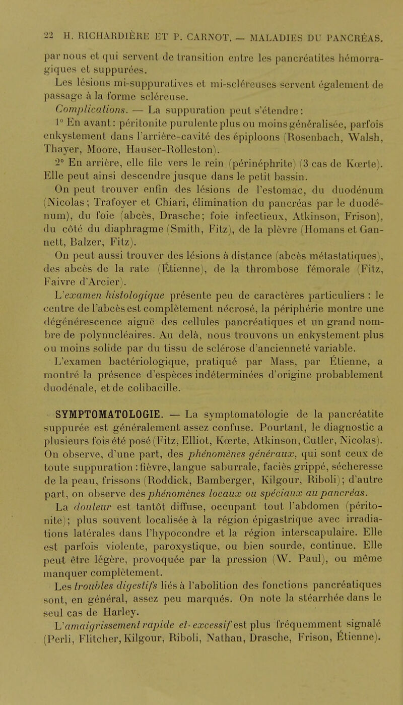 par nous et qui servent de transition cntrc les pancreatites h6morra- giques ct suppurees. Les lesions mi-suppuratives et mi-solereuses servent egalement de passage a la forme sclereuse. Complications. — La suppuration peut s'6tendre: 1° En avant: peritonile purulcnteplus ou moinsgeneralisee, parfois enkystement dans Tarriere-cavit^ des epiploons (Rosenbach, Walsh, Thayer, Moore, Hauscr-Rolleston). •2° En arriere, elle file vers le rein (pdrinephrite) (3 cas de Koerte). Kile peut ainsi descendrc jusque dans le petit bassin. On peut trouver enfin des lesions de l'estomac, dn duodenum (Nicolas; Trafoyer et Chiari, elimination du pancreas par le duode- num), du foie (abces, Drasche; foie infectieux, Atkinson, Frison), du cdte du diaphragme (Smith, Fitz), de la plevre Romans et Gan- nett, Balzer, Fitz). On peut aussi trouver des lesions a distance (abces melaslatiqins . des abces de la rate (Etienne), de la thrombose femorale (Fitz, Faivre d'Arcier). Uexamen histologiqae presente peu de caracteres particuliers : le centre de Tabcesest completement necrose, la peripheric montre une degenerescence aigue des cellules pancreatiques et un grand nora- bre de polynucleaires. Au dela, nous trouvons un enkystement plus ou moins solide par du tissu de sclerose d'anciennete variable. L'examen bacteriologique, pratique par Mass, par Etienne, a montre la presence d'especes indeterminees d'origine probablement duodenale, etde colibacille. SYMPTOMATOLOGIE. — La symptomatologie de la pancreatite suppuree est generalement assez confuse. Pourtant, le diagnostic a plusieurs foiset6 pose (Fitz, Elliot, Koarte, Atkinson, Cutler, Nicolas). On observe, d'une part, des phenomenes generaux, qui sont ceux de toute suppuration :fievre, langue saburrale, facies grippe, secheresse de la peau, frissons (Roddick, Bamberger, Kilgour, Riboli ; d'autre part, on observe des phenomenes locaux on spe'cianx au pancreas. La douleur est lantdt diffuse, occupant tout l'abdomen (perito- nite ; plus souvent localisee a la region epigastrique avec irradia- tions laterales dans l'hypocondre et la region interscapulaire. Elle est parfois violente, paroxystique, ou bien sourde, continue. Elle peut etrc legere, provoqu6e par la pression (W. Paul), ou m6me manquer completement. Les troubles digestifs lies a Pabolition des fonctions pancrealiques sont, en general, assez peu marques. On note la stearrhee dans le seul cas de llarley. Vamaigrissemenl rapide el-excessif est plus frequemment signals (Perli, Flitcher, Kilgour, Riboli, Nathan, Drasche, Frison, Etienne .