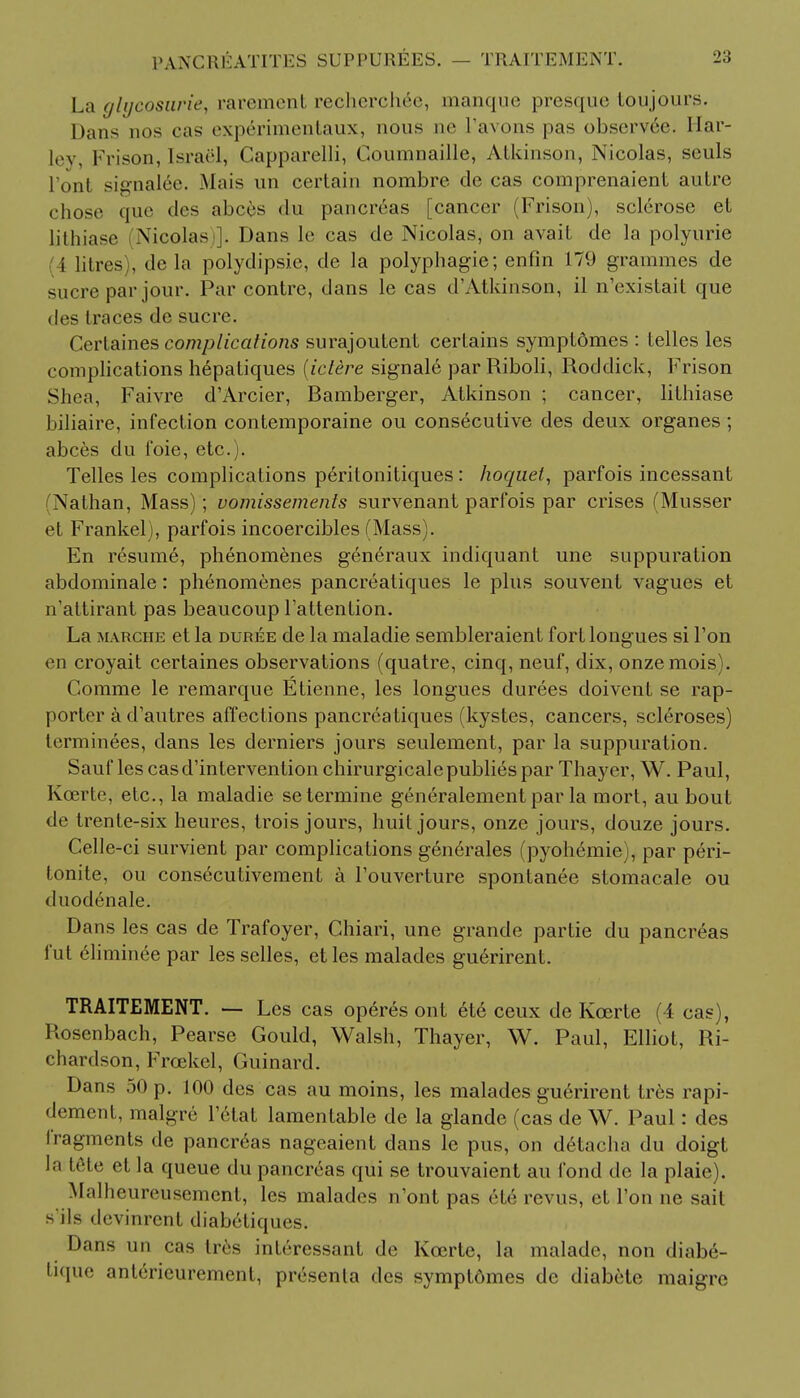 PANCREATITES SUPPUREES. — TRAITEMENT. La glycosuria rarement rechcrehrc, manque presque toujouis. Dans nos cas experimentaux, nous m> I'avons pas observed. Ilar- ley, Frison, Israel, Capparelli, Coumnaille, Atkinson, Nicolas, seuls l'ont signaled. Mais un certain nombre de cas comprenaient autre chose que des abces du pancreas [cancer (Frison), sclerose et lithiase Nicolas . Dans le cas de Nicolas, on avait de la polyurie i litres), de la polydipsia, de la polyphagie; enfin 179 grammes de sucre par jour. Par contre, dans le cas d'Atkinson, il n'existait que des traces de sucre. Certaines complications surajoutent certains symptdmes : telles les complications hepatiques (ictere signal^ par Riboli, Roddick, Frison Shea, Faivre d'Arcier, Bamberger, Atkinson ; cancer, lithiase biliaire, infection contemporaine ou consecutive des deux organes ; abces du l'oie, etc.). Telles les complications peritonitiques: hoc/uei, parfois incessant (Nathan, Mass); vomissements survenant parfois par crises (Musser et Frankel), parfois incoercibles (Mass). En resume, phenomenes generaux indiquant une suppuration abdominale: phenomenes pancreatiques le plus sou vent vagues et n'attirant pas beaucoup l'attention. La marche et la duree de la maladie sembleraient fort longues si Ton en croyait certaines observations (quatre, cinq, neuf, dix, onzemois). Comme le remarque Etienne, les longues durees doivent se rap- porter a d'autres affections pancreatiques (kystes, cancers, scleroses) terminees, dans les derniers jours seulement, par la suppuration. Sauf les casd'intervention chirurgicalepublies par Thayer, W. Paul, Koerte, etc., la maladie setermine generalement par la mort, au bout de trente-six heures, trois jours, huit jours, onze jours, douze jours. Celle-ci survient par complications generates (pyoh6mie), par peri- tonite, ou consecutivement a l'ouverture spontanee stomacale ou duodenale. Dans les cas de Trafoyer, Ghiari, une grande partie du pancreas fut eliminee par les selles, et les malades guerirent. TRAITEMENT. — Les cas operes ont 6te ceux de Kcerte (4 cas), Rosenbach, Pearse Gould, Walsh, Thayer, W. Paul, Elliot, Ri- chardson, Frcekel, Guinard. Dans 50 p. 100 des cas au moins, les malades guerirent tres rapi- dement, malgre l'etat lamentable de la glande (cas de W. Paul: des fragments de pancreas nageaient dans le pus, on detacha du doigt la Iete et la queue du pancreas qui se trouvaient au fond de la plaie). Malheureusement, les malades n'ont pas ete revus, et Ton ne sait s'ils devinrent diabetiques. Dans un cas Ires inferessant de Koerte, la malade, non diabe- tique anterieurement, presenla des symptdmes de diabete maigre